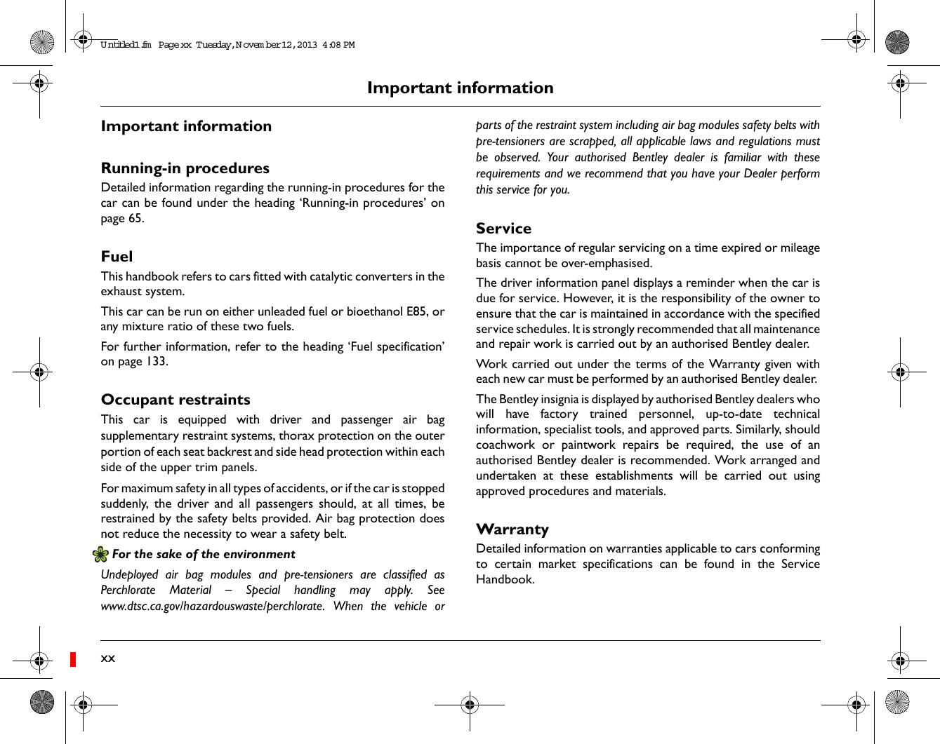 xxImportant informationImportant informationRunning-in proceduresDetailed information regarding the running-in procedures for thecar can be found under the heading &lsquo;Running-in procedures&rsquo; onpage 65.FuelThis handbook refers to cars fitted with catalytic converters in theexhaust system. This car can be run on either unleaded fuel or bioethanol E85, orany mixture ratio of these two fuels.For further information, refer to the heading &lsquo;Fuel specification&rsquo;on page 133. Occupant restraintsThis car is equipped with driver and passenger air bagsupplementary restraint systems, thorax protection on the outerportion of each seat backrest and side head protection within eachside of the upper trim panels. For maximum safety in all types of accidents, or if the car is stoppedsuddenly, the driver and all passengers should, at all times, berestrained by the safety belts provided. Air bag protection doesnot reduce the necessity to wear a safety belt. For the sake of the environmentUndeployed air bag modules and pre-tensioners are classified asPerchlorate Material &ndash; Special handling may apply. Seewww.dtsc.ca.gov/hazardouswaste/perchlorate. When the vehicle orparts of the restraint system including air bag modules safety belts withpre-tensioners are scrapped, all applicable laws and regulations mustbe observed. Your authorised Bentley dealer is familiar with theserequirements and we recommend that you have your Dealer performthis service for you.ServiceThe importance of regular servicing on a time expired or mileagebasis cannot be over-emphasised. The driver information panel displays a reminder when the car isdue for service. However, it is the responsibility of the owner toensure that the car is maintained in accordance with the specifiedservice schedules. It is strongly recommended that all maintenanceand repair work is carried out by an authorised Bentley dealer. Work carried out under the terms of the Warranty given witheach new car must be performed by an authorised Bentley dealer. The Bentley insignia is displayed by authorised Bentley dealers whowill have factory trained personnel, up-to-date technicalinformation, specialist tools, and approved parts. Similarly, shouldcoachwork or paintwork repairs be required, the use of anauthorised Bentley dealer is recommended. Work arranged andundertaken at these establishments will be carried out usingapproved procedures and materials. WarrantyDetailed information on warranties applicable to cars conformingto certain market specifications can be found in the ServiceHandbook. Untitled1.fm  Page xx  T uesday, N ovem ber 12, 2013  4:08 PM