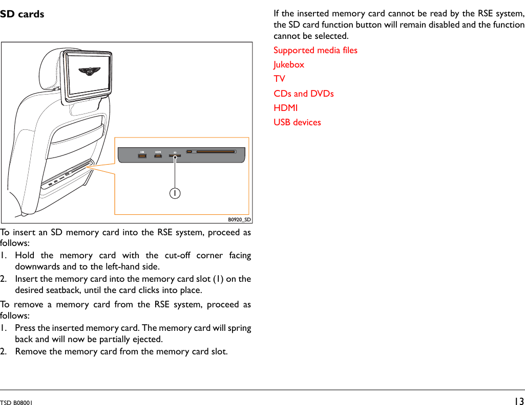 TSD B08001 13SD cardsTo insert an SD memory card into the RSE system, proceed asfollows:1. Hold the memory card with the cut-off corner facingdownwards and to the left-hand side.2. Insert the memory card into the memory card slot (1) on thedesired seatback, until the card clicks into place.To remove a memory card from the RSE system, proceed asfollows:1. Press the inserted memory card. The memory card will springback and will now be partially ejected.2. Remove the memory card from the memory card slot.If the inserted memory card cannot be read by the RSE system,the SD card function button will remain disabled and the functioncannot be selected.Supported media filesJukeboxTVCDs and DVDsHDMIUSB devicesB0920_SDUSB HDMI SD1