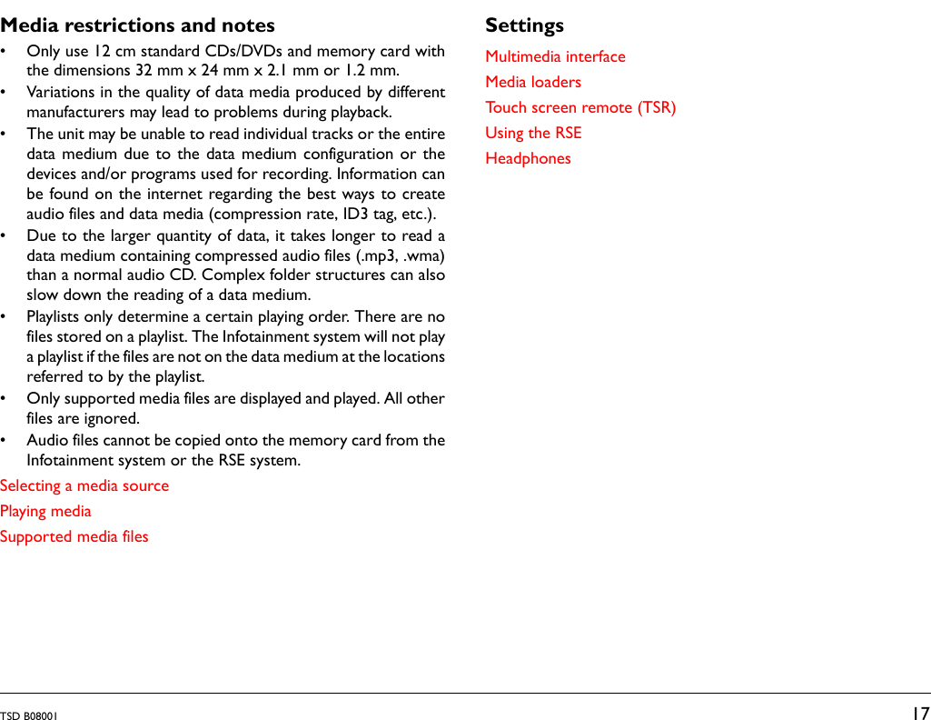 TSD B08001 17Media restrictions and notes&bull; Only use 12 cm standard CDs/DVDs and memory card withthe dimensions 32 mm x 24 mm x 2.1 mm or 1.2 mm.&bull; Variations in the quality of data media produced by differentmanufacturers may lead to problems during playback.&bull; The unit may be unable to read individual tracks or the entiredata medium due to the data medium configuration or thedevices and/or programs used for recording. Information canbe found on the internet regarding the best ways to createaudio files and data media (compression rate, ID3 tag, etc.).&bull; Due to the larger quantity of data, it takes longer to read adata medium containing compressed audio files (.mp3, .wma)than a normal audio CD. Complex folder structures can alsoslow down the reading of a data medium.&bull; Playlists only determine a certain playing order. There are nofiles stored on a playlist. The Infotainment system will not playa playlist if the files are not on the data medium at the locationsreferred to by the playlist.&bull; Only supported media files are displayed and played. All otherfiles are ignored.&bull; Audio files cannot be copied onto the memory card from theInfotainment system or the RSE system.Selecting a media sourcePlaying mediaSupported media filesSettingsMultimedia interfaceMedia loadersTouch screen remote (TSR)Using the RSEHeadphones