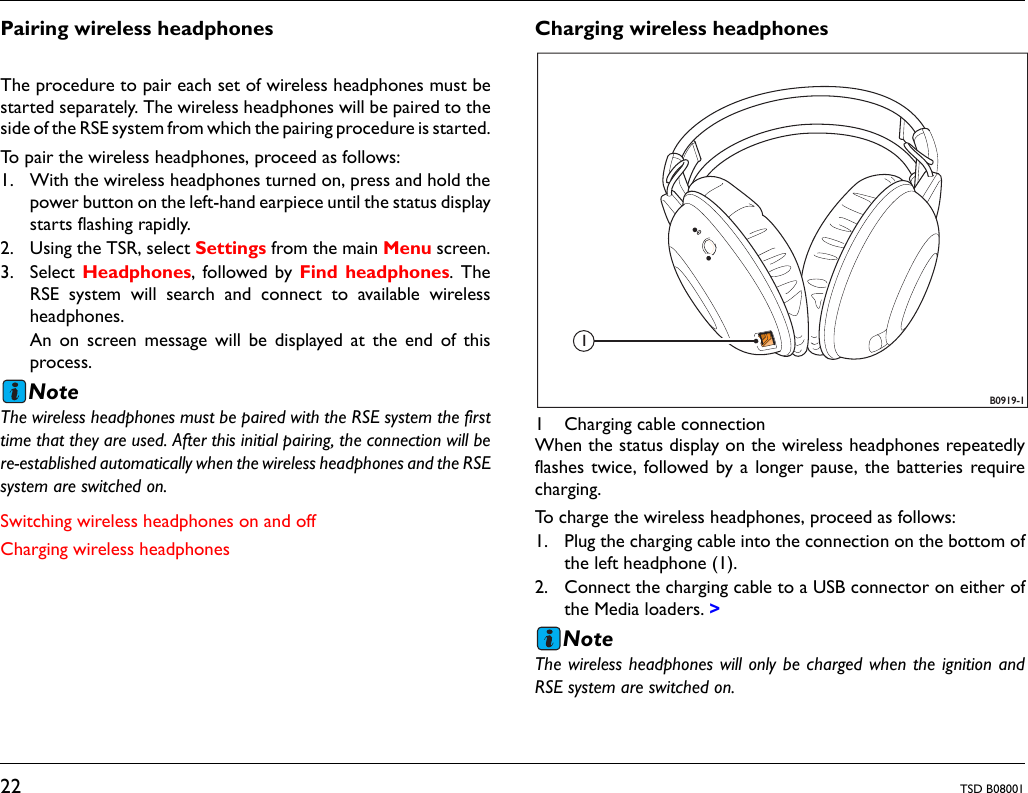 22 TSD B08001Pairing wireless headphonesThe procedure to pair each set of wireless headphones must bestarted separately. The wireless headphones will be paired to theside of the RSE system from which the pairing procedure is started.To pair the wireless headphones, proceed as follows:1. With the wireless headphones turned on, press and hold thepower button on the left-hand earpiece until the status displaystarts flashing rapidly.2. Using the TSR, select Settings from the main Menu screen.3. Select Headphones, followed by Find headphones. TheRSE system will search and connect to available wirelessheadphones.An on screen message will be displayed at the end of thisprocess.NoteThe wireless headphones must be paired with the RSE system the firsttime that they are used. After this initial pairing, the connection will bere-established automatically when the wireless headphones and the RSEsystem are switched on.Switching wireless headphones on and offCharging wireless headphonesCharging wireless headphones1 Charging cable connectionWhen the status display on the wireless headphones repeatedlyflashes twice, followed by a longer pause, the batteries requirecharging.To charge the wireless headphones, proceed as follows:1. Plug the charging cable into the connection on the bottom ofthe left headphone (1).2. Connect the charging cable to a USB connector on either ofthe Media loaders. >NoteThe wireless headphones will only be charged when the ignition andRSE system are switched on.B0919-11