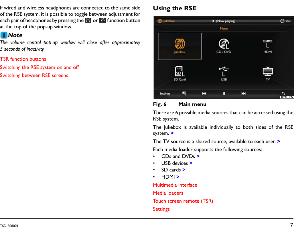 TSD B08001 7If wired and wireless headphones are connected to the same sideof the RSE system, it is possible to toggle between adjustment foreach pair of headphones by pressing the  or  function buttonat the top of the pop-up window.NoteThe volume control pop-up window will close after approximately5 seconds of inactivity.TSR function buttonsSwitching the RSE system on and offSwitching between RSE screensUsing the RSEFig. 6 Main menuThere are 6 possible media sources that can be accessed using theRSE system. The Jukebox is available individually to both sides of the RSEsystem. >The TV source is a shared source, available to each user. >Each media loader supports the following sources:&bull; CDs and DVDs >&bull; USB devices >&bull;SD cards>&bull;HDMI>Multimedia interfaceMedia loadersTouch screen remote (TSR)SettingsB0991.EN