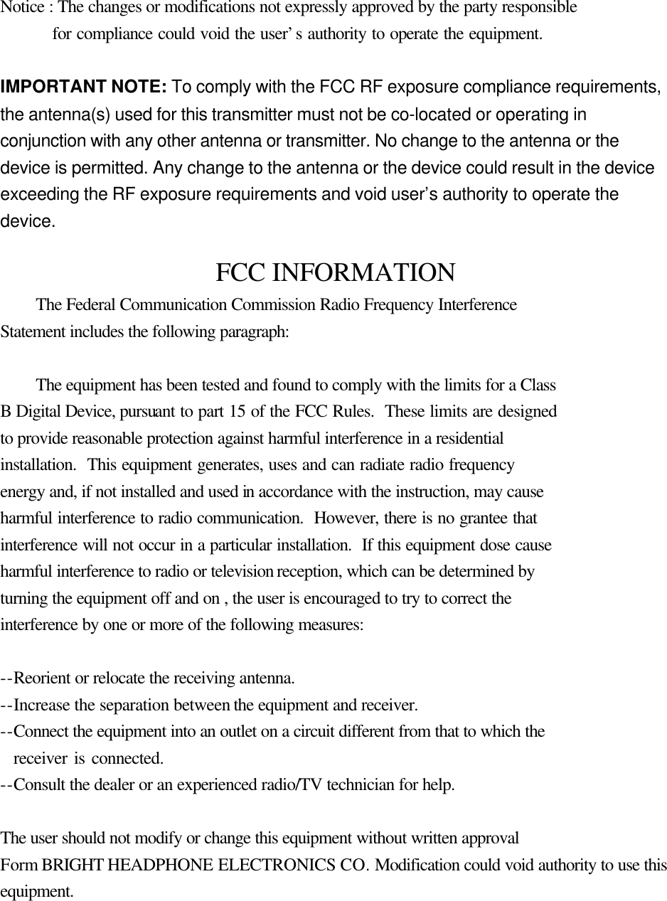    Notice : The changes or modifications not expressly approved by the party responsible     for compliance could void the user&rsquo;s authority to operate the equipment.    IMPORTANT NOTE: To comply with the FCC RF exposure compliance requirements, the antenna(s) used for this transmitter must not be co-located or operating in conjunction with any other antenna or transmitter. No change to the antenna or the device is permitted. Any change to the antenna or the device could result in the device exceeding the RF exposure requirements and void user&rsquo;s authority to operate the device.    FCC INFORMATION  The Federal Communication Commission Radio Frequency Interference Statement includes the following paragraph:   The equipment has been tested and found to comply with the limits for a Class B Digital Device, pursuant to part 15 of the FCC Rules.  These limits are designed to provide reasonable protection against harmful interference in a residential installation.  This equipment generates, uses and can radiate radio frequency energy and, if not installed and used in accordance with the instruction, may cause harmful interference to radio communication.  However, there is no grantee that interference will not occur in a particular installation.  If this equipment dose cause harmful interference to radio or television reception, which can be determined by   turning the equipment off and on , the user is encouraged to try to correct the   interference by one or more of the following measures:  --Reorient or relocate the receiving antenna. --Increase the separation between the equipment and receiver. --Connect the equipment into an outlet on a circuit different from that to which the     receiver is connected. --Consult the dealer or an experienced radio/TV technician for help.  The user should not modify or change this equipment without written approval Form BRIGHT HEADPHONE ELECTRONICS CO. Modification could void authority to use this equipment. 