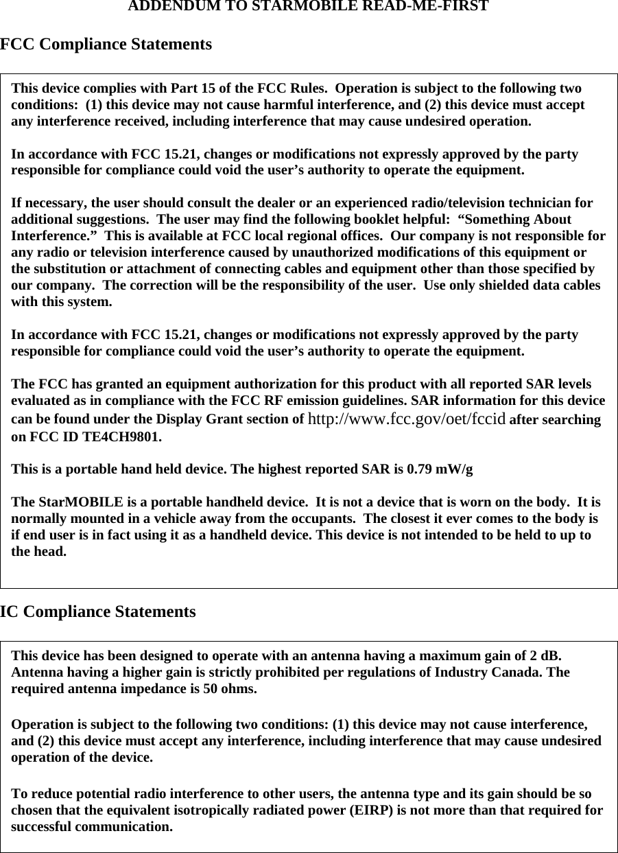 ADDENDUM TO STARMOBILE READ-ME-FIRST  FCC Compliance Statements   IC Compliance Statements     This device complies with Part 15 of the FCC Rules.  Operation is subject to the following two conditions:  (1) this device may not cause harmful interference, and (2) this device must accept any interference received, including interference that may cause undesired operation.  In accordance with FCC 15.21, changes or modifications not expressly approved by the party responsible for compliance could void the user’s authority to operate the equipment.  If necessary, the user should consult the dealer or an experienced radio/television technician for additional suggestions.  The user may find the following booklet helpful:  “Something About Interference.”  This is available at FCC local regional offices.  Our company is not responsible for any radio or television interference caused by unauthorized modifications of this equipment or the substitution or attachment of connecting cables and equipment other than those specified by our company.  The correction will be the responsibility of the user.  Use only shielded data cables with this system.  In accordance with FCC 15.21, changes or modifications not expressly approved by the party responsible for compliance could void the user’s authority to operate the equipment.  The FCC has granted an equipment authorization for this product with all reported SAR levels evaluated as in compliance with the FCC RF emission guidelines. SAR information for this device can be found under the Display Grant section of http://www.fcc.gov/oet/fccid after searching on FCC ID TE4CH9801.  This is a portable hand held device. The highest reported SAR is 0.79 mW/g  The StarMOBILE is a portable handheld device.  It is not a device that is worn on the body.  It is normally mounted in a vehicle away from the occupants.  The closest it ever comes to the body is if end user is in fact using it as a handheld device. This device is not intended to be held to up to the head.  This device has been designed to operate with an antenna having a maximum gain of 2 dB. Antenna having a higher gain is strictly prohibited per regulations of Industry Canada. The required antenna impedance is 50 ohms.  Operation is subject to the following two conditions: (1) this device may not cause interference, and (2) this device must accept any interference, including interference that may cause undesired operation of the device.  To reduce potential radio interference to other users, the antenna type and its gain should be so chosen that the equivalent isotropically radiated power (EIRP) is not more than that required for successful communication. 