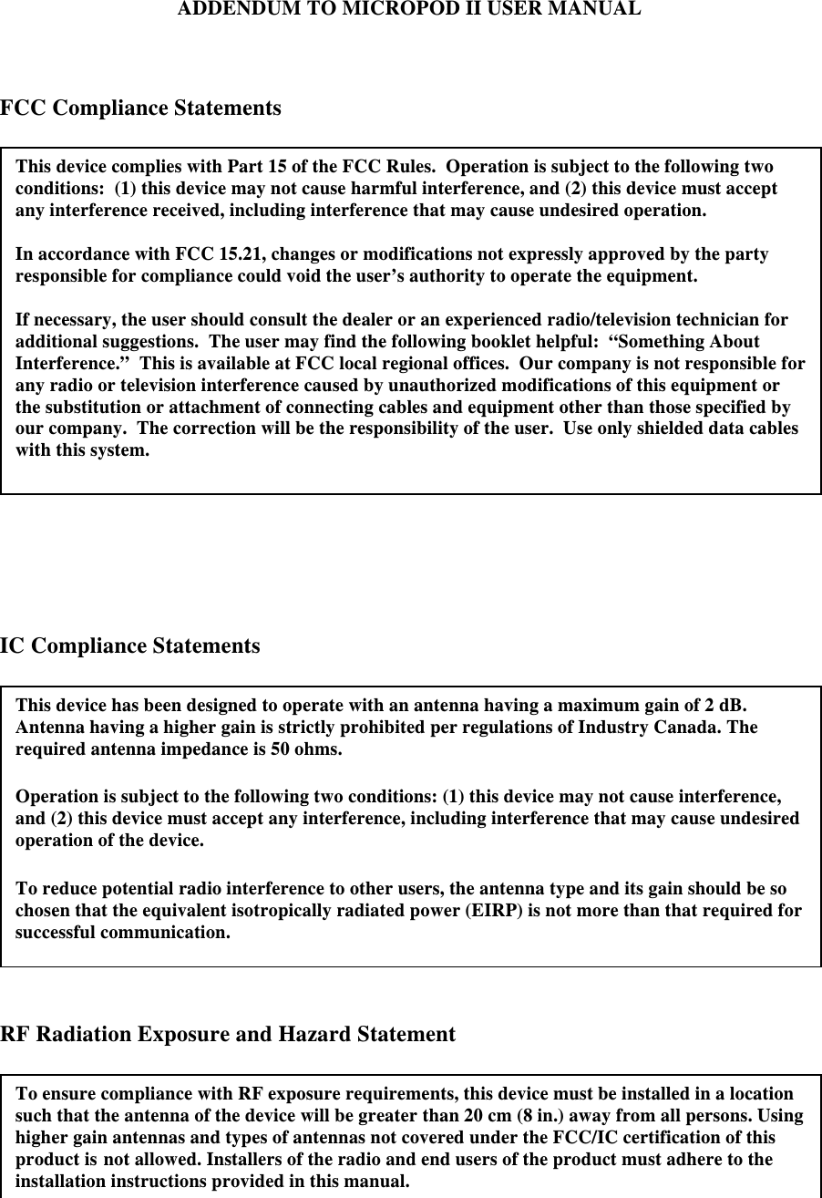 ADDENDUM TO MICROPOD II USER MANUAL    FCC Compliance Statements      IC Compliance Statements     RF Radiation Exposure and Hazard Statement   To ensure compliance with RF exposure requirements, this device must be installed in a location such that the antenna of the device will be greater than 20 cm (8 in.) away from all persons. Using higher gain antennas and types of antennas not covered under the FCC/IC certification of this product is not allowed. Installers of the radio and end users of the product must adhere to the installation instructions provided in this manual. This device complies with Part 15 of the FCC Rules.  Operation is subject to the following two conditions:  (1) this device may not cause harmful interference, and (2) this device must accept any interference received, including interference that may cause undesired operation.  In accordance with FCC 15.21, changes or modifications not expressly approved by the party responsible for compliance could void the user’s authority to operate the equipment.  If necessary, the user should consult the dealer or an experienced radio/television technician for additional suggestions.  The user may find the following booklet helpful:  “Something About Interference.”  This is available at FCC local regional offices.  Our company is not responsible for any radio or television interference caused by unauthorized modifications of this equipment or the substitution or attachment of connecting cables and equipment other than those specified by our company.  The correction will be the responsibility of the user.  Use only shielded data cables with this system.  This device has been designed to operate with an antenna having a maximum gain of 2 dB. Antenna having a higher gain is strictly prohibited per regulations of Industry Canada. The required antenna impedance is 50 ohms.  Operation is subject to the following two conditions: (1) this device may not cause interference, and (2) this device must accept any interference, including interference that may cause undesired operation of the device.  To reduce potential radio interference to other users, the antenna type and its gain should be so chosen that the equivalent isotropically radiated power (EIRP) is not more than that required for successful communication. 