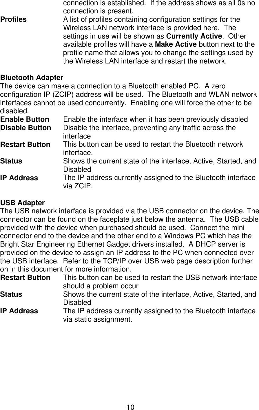   10connection is established.  If the address shows as all 0s no connection is present. Profiles A list of profiles containing configuration settings for the Wireless LAN network interface is provided here.  The settings in use will be shown as Currently Active.  Other available profiles will have a Make Active button next to the profile name that allows you to change the settings used by the Wireless LAN interface and restart the network.   Bluetooth Adapter  The device can make a connection to a Bluetooth enabled PC.  A zero configuration IP (ZCIP) address will be used.  The Bluetooth and WLAN network interfaces cannot be used concurrently.  Enabling one will force the other to be disabled. Enable Button  Enable the interface when it has been previously disabled Disable Button  Disable the interface, preventing any traffic across the interface Restart Button This button can be used to restart the Bluetooth network interface. Status  Shows the current state of the interface, Active, Started, and Disabled IP Address  The IP address currently assigned to the Bluetooth interface via ZCIP.  USB Adapter  The USB network interface is provided via the USB connector on the device. The connector can be found on the faceplate just below the antenna.  The USB cable provided with the device when purchased should be used.  Connect the mini-connector end to the device and the other end to a Windows PC which has the Bright Star Engineering Ethernet Gadget drivers installed.  A DHCP server is provided on the device to assign an IP address to the PC when connected over the USB interface.  Refer to the TCP/IP over USB web page description further on in this document for more information. Restart Button  This button can be used to restart the USB network interface should a problem occur Status  Shows the current state of the interface, Active, Started, and Disabled IP Address  The IP address currently assigned to the Bluetooth interface via static assignment.  