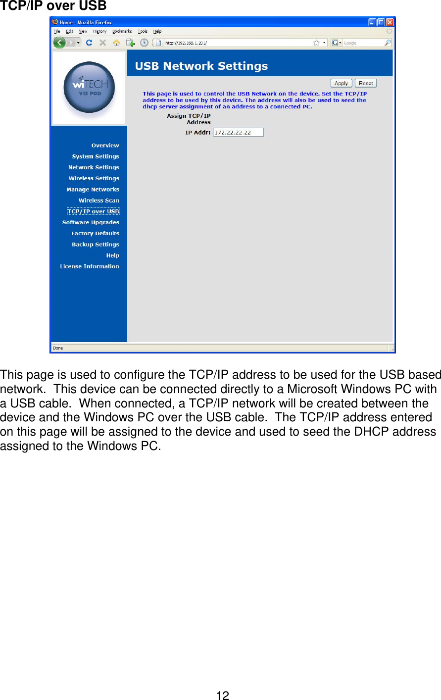   12TCP/IP over USB   This page is used to configure the TCP/IP address to be used for the USB based network.  This device can be connected directly to a Microsoft Windows PC with a USB cable.  When connected, a TCP/IP network will be created between the device and the Windows PC over the USB cable.  The TCP/IP address entered on this page will be assigned to the device and used to seed the DHCP address assigned to the Windows PC. 