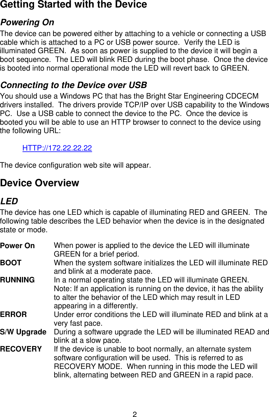   2Getting Started with the Device Powering On The device can be powered either by attaching to a vehicle or connecting a USB cable which is attached to a PC or USB power source.  Verify the LED is illuminated GREEN.  As soon as power is supplied to the device it will begin a boot sequence.  The LED will blink RED during the boot phase.  Once the device is booted into normal operational mode the LED will revert back to GREEN. Connecting to the Device over USB You should use a Windows PC that has the Bright Star Engineering CDCECM drivers installed.  The drivers provide TCP/IP over USB capability to the Windows PC.  Use a USB cable to connect the device to the PC.  Once the device is booted you will be able to use an HTTP browser to connect to the device using the following URL:  HTTP://172.22.22.22  The device configuration web site will appear. Device Overview LED The device has one LED which is capable of illuminating RED and GREEN.  The following table describes the LED behavior when the device is in the designated state or mode.  Power On   When power is applied to the device the LED will illuminate GREEN for a brief period. BOOT  When the system software initializes the LED will illuminate RED and blink at a moderate pace. RUNNING  In a normal operating state the LED will illuminate GREEN.  Note: If an application is running on the device, it has the ability to alter the behavior of the LED which may result in LED appearing in a differently. ERROR      Under error conditions the LED will illuminate RED and blink at a very fast pace. S/W Upgrade  During a software upgrade the LED will be illuminated READ and blink at a slow pace. RECOVERY  If the device is unable to boot normally, an alternate system software configuration will be used.  This is referred to as RECOVERY MODE.  When running in this mode the LED will blink, alternating between RED and GREEN in a rapid pace.  