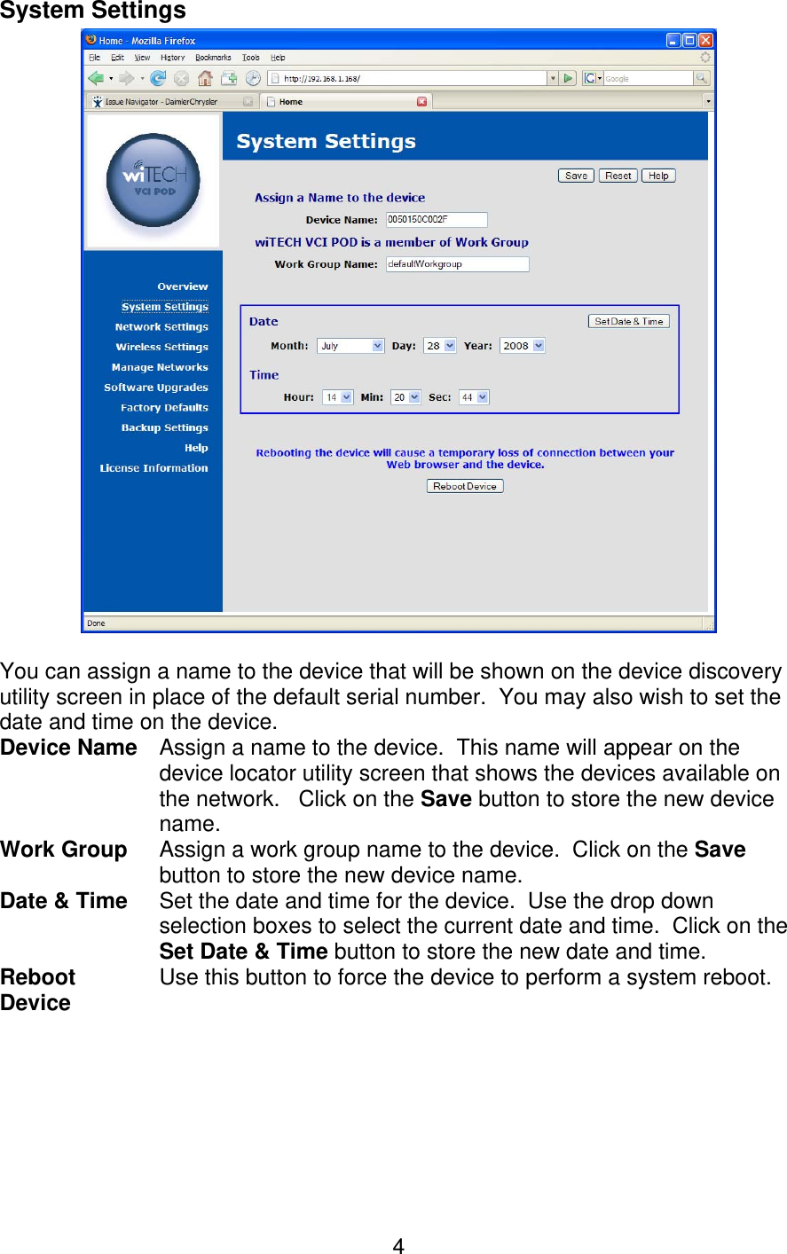   4System Settings   You can assign a name to the device that will be shown on the device discovery utility screen in place of the default serial number.  You may also wish to set the date and time on the device. Device Name Assign a name to the device.  This name will appear on the device locator utility screen that shows the devices available on the network.   Click on the Save button to store the new device name. Work Group  Assign a work group name to the device.  Click on the Save button to store the new device name. Date &amp; Time Set the date and time for the device.  Use the drop down selection boxes to select the current date and time.  Click on the Set Date &amp; Time button to store the new date and time. Reboot Device  Use this button to force the device to perform a system reboot.   