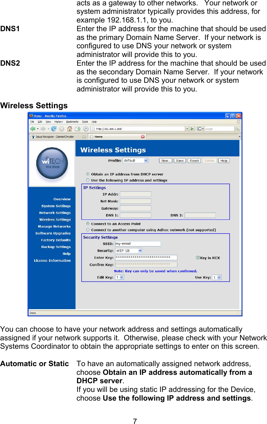   7acts as a gateway to other networks.   Your network or system administrator typically provides this address, for example 192.168.1.1, to you. DNS1    Enter the IP address for the machine that should be used as the primary Domain Name Server.  If your network is configured to use DNS your network or system administrator will provide this to you. DNS2    Enter the IP address for the machine that should be used as the secondary Domain Name Server.  If your network is configured to use DNS your network or system administrator will provide this to you. Wireless Settings   You can choose to have your network address and settings automatically assigned if your network supports it.  Otherwise, please check with your Network Systems Coordinator to obtain the appropriate settings to enter on this screen.  Automatic or Static To have an automatically assigned network address, choose Obtain an IP address automatically from a DHCP server. If you will be using static IP addressing for the Device, choose Use the following IP address and settings. 