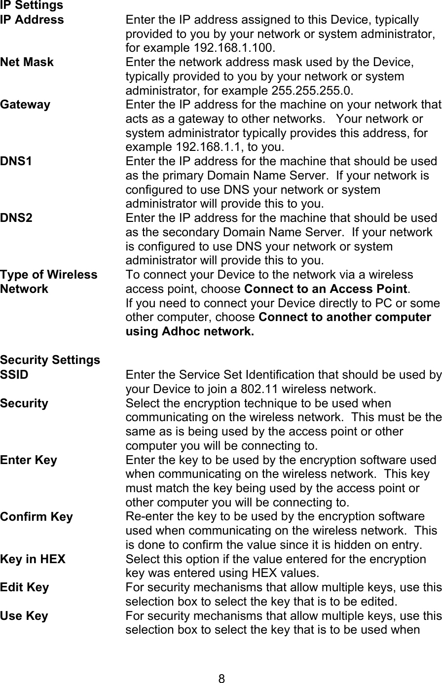   8 IP Settings  IP Address  Enter the IP address assigned to this Device, typically provided to you by your network or system administrator, for example 192.168.1.100. Net Mask Enter the network address mask used by the Device, typically provided to you by your network or system administrator, for example 255.255.255.0. Gateway Enter the IP address for the machine on your network that acts as a gateway to other networks.   Your network or system administrator typically provides this address, for example 192.168.1.1, to you. DNS1 Enter the IP address for the machine that should be used as the primary Domain Name Server.  If your network is configured to use DNS your network or system administrator will provide this to you. DNS2 Enter the IP address for the machine that should be used as the secondary Domain Name Server.  If your network is configured to use DNS your network or system administrator will provide this to you. Type of Wireless Network To connect your Device to the network via a wireless access point, choose Connect to an Access Point. If you need to connect your Device directly to PC or some other computer, choose Connect to another computer using Adhoc network.  Security Settings  SSID Enter the Service Set Identification that should be used by your Device to join a 802.11 wireless network. Security Select the encryption technique to be used when communicating on the wireless network.  This must be the same as is being used by the access point or other computer you will be connecting to. Enter Key Enter the key to be used by the encryption software used when communicating on the wireless network.  This key must match the key being used by the access point or other computer you will be connecting to. Confirm Key Re-enter the key to be used by the encryption software used when communicating on the wireless network.  This is done to confirm the value since it is hidden on entry. Key in HEX Select this option if the value entered for the encryption key was entered using HEX values. Edit Key For security mechanisms that allow multiple keys, use this selection box to select the key that is to be edited. Use Key For security mechanisms that allow multiple keys, use this selection box to select the key that is to be used when 