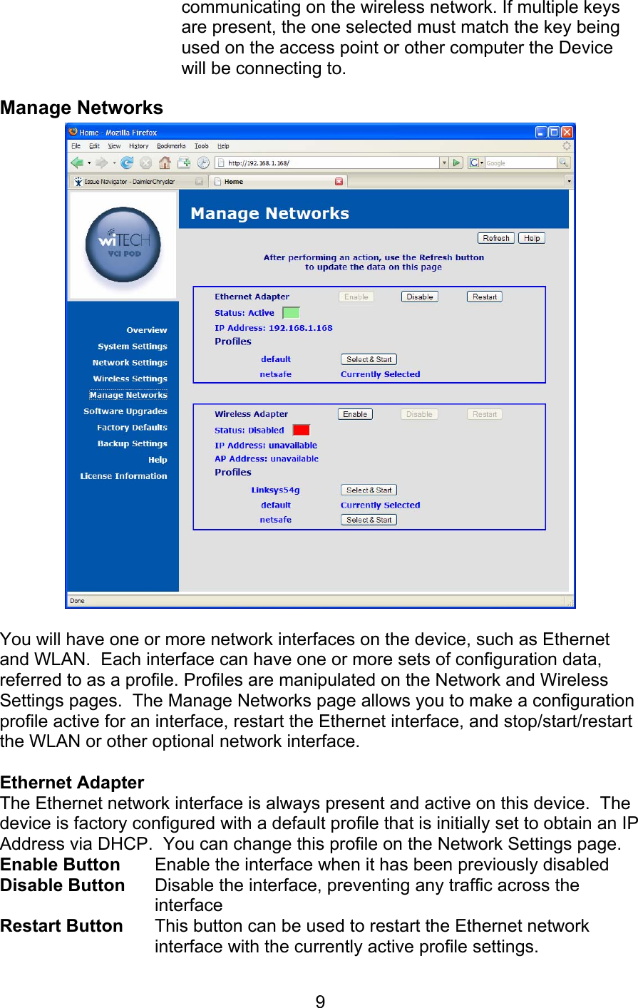   9communicating on the wireless network. If multiple keys are present, the one selected must match the key being used on the access point or other computer the Device will be connecting to. Manage Networks   You will have one or more network interfaces on the device, such as Ethernet and WLAN.  Each interface can have one or more sets of configuration data, referred to as a profile. Profiles are manipulated on the Network and Wireless Settings pages.  The Manage Networks page allows you to make a configuration profile active for an interface, restart the Ethernet interface, and stop/start/restart the WLAN or other optional network interface.  Ethernet Adapter  The Ethernet network interface is always present and active on this device.  The device is factory configured with a default profile that is initially set to obtain an IP Address via DHCP.  You can change this profile on the Network Settings page. Enable Button  Enable the interface when it has been previously disabled Disable Button  Disable the interface, preventing any traffic across the interface Restart Button  This button can be used to restart the Ethernet network interface with the currently active profile settings. 