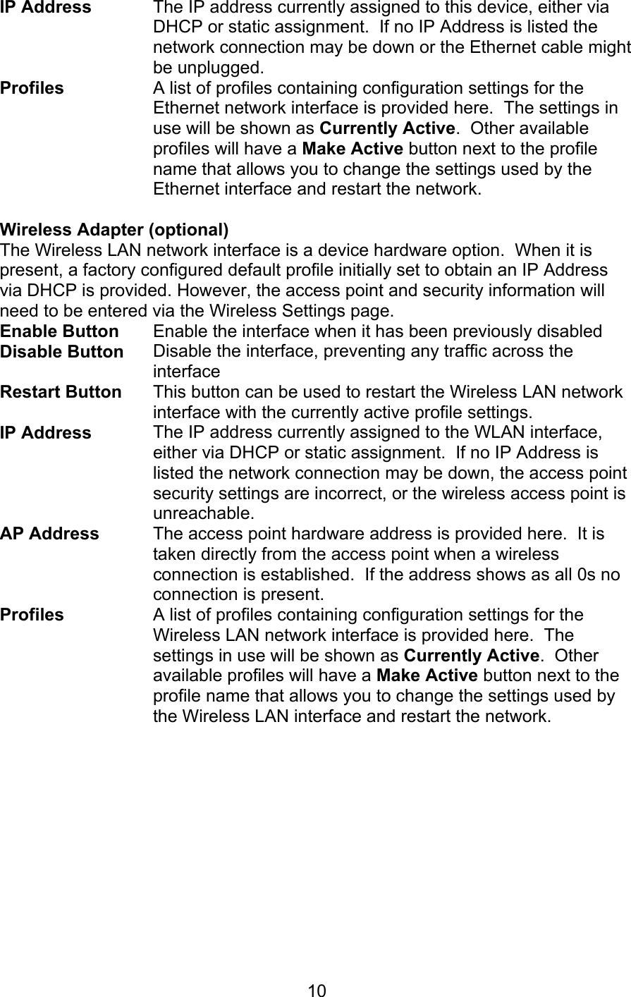   10IP Address  The IP address currently assigned to this device, either via DHCP or static assignment.  If no IP Address is listed the network connection may be down or the Ethernet cable might be unplugged. Profiles A list of profiles containing configuration settings for the Ethernet network interface is provided here.  The settings in use will be shown as Currently Active.  Other available profiles will have a Make Active button next to the profile name that allows you to change the settings used by the Ethernet interface and restart the network.  Wireless Adapter (optional)   The Wireless LAN network interface is a device hardware option.  When it is present, a factory configured default profile initially set to obtain an IP Address via DHCP is provided. However, the access point and security information will need to be entered via the Wireless Settings page. Enable Button  Enable the interface when it has been previously disabled Disable Button  Disable the interface, preventing any traffic across the interface Restart Button This button can be used to restart the Wireless LAN network interface with the currently active profile settings. IP Address The IP address currently assigned to the WLAN interface, either via DHCP or static assignment.  If no IP Address is listed the network connection may be down, the access point security settings are incorrect, or the wireless access point is unreachable. AP Address The access point hardware address is provided here.  It is taken directly from the access point when a wireless connection is established.  If the address shows as all 0s no connection is present. Profiles A list of profiles containing configuration settings for the Wireless LAN network interface is provided here.  The settings in use will be shown as Currently Active.  Other available profiles will have a Make Active button next to the profile name that allows you to change the settings used by the Wireless LAN interface and restart the network.   