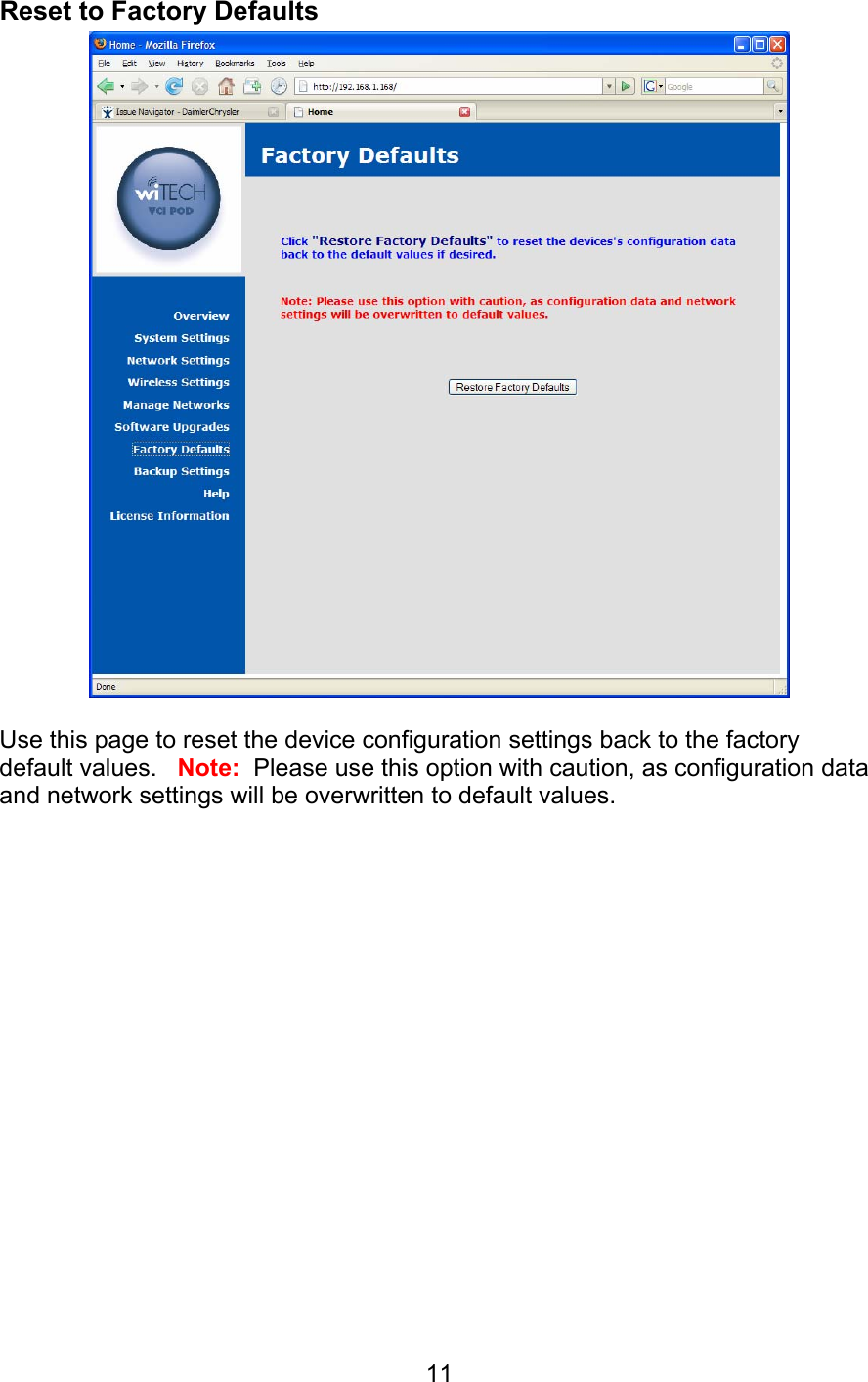   11Reset to Factory Defaults   Use this page to reset the device configuration settings back to the factory default values.   Note:  Please use this option with caution, as configuration data and network settings will be overwritten to default values.   