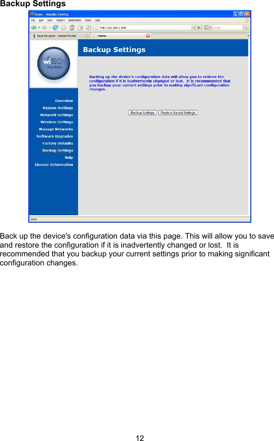   12Backup Settings   Back up the device&apos;s configuration data via this page. This will allow you to save and restore the configuration if it is inadvertently changed or lost.  It is recommended that you backup your current settings prior to making significant configuration changes. 