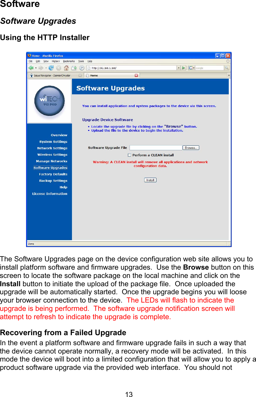   13Software Software Upgrades Using the HTTP Installer     The Software Upgrades page on the device configuration web site allows you to install platform software and firmware upgrades.  Use the Browse button on this screen to locate the software package on the local machine and click on the Install button to initiate the upload of the package file.  Once uploaded the upgrade will be automatically started.  Once the upgrade begins you will loose your browser connection to the device.  The LEDs will flash to indicate the upgrade is being performed.  The software upgrade notification screen will attempt to refresh to indicate the upgrade is complete. Recovering from a Failed Upgrade In the event a platform software and firmware upgrade fails in such a way that the device cannot operate normally, a recovery mode will be activated.  In this mode the device will boot into a limited configuration that will allow you to apply a product software upgrade via the provided web interface.  You should not 