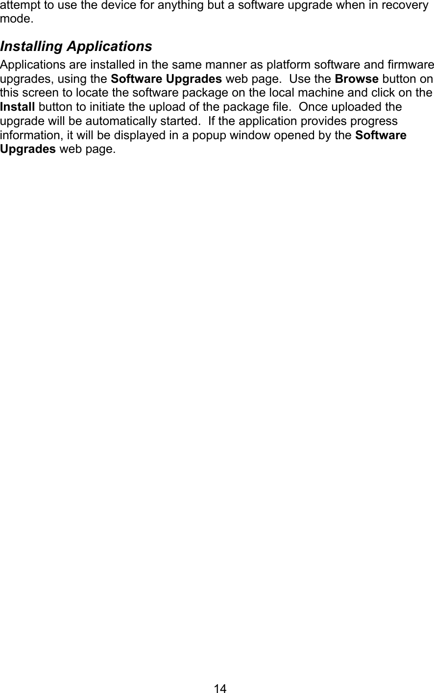   14attempt to use the device for anything but a software upgrade when in recovery mode. Installing Applications Applications are installed in the same manner as platform software and firmware upgrades, using the Software Upgrades web page.  Use the Browse button on this screen to locate the software package on the local machine and click on the Install button to initiate the upload of the package file.  Once uploaded the upgrade will be automatically started.  If the application provides progress information, it will be displayed in a popup window opened by the Software Upgrades web page. 