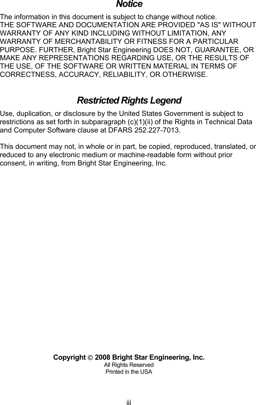   iiiNotice The information in this document is subject to change without notice. THE SOFTWARE AND DOCUMENTATION ARE PROVIDED &quot;AS IS&quot; WITHOUT WARRANTY OF ANY KIND INCLUDING WITHOUT LIMITATION, ANY WARRANTY OF MERCHANTABILITY OR FITNESS FOR A PARTICULAR PURPOSE. FURTHER, Bright Star Engineering DOES NOT, GUARANTEE, OR MAKE ANY REPRESENTATIONS REGARDING USE, OR THE RESULTS OF THE USE, OF THE SOFTWARE OR WRITTEN MATERIAL IN TERMS OF CORRECTNESS, ACCURACY, RELIABILITY, OR OTHERWISE.  Restricted Rights Legend Use, duplication, or disclosure by the United States Government is subject to restrictions as set forth in subparagraph (c)(1)(ii) of the Rights in Technical Data and Computer Software clause at DFARS 252.227-7013.  This document may not, in whole or in part, be copied, reproduced, translated, or reduced to any electronic medium or machine-readable form without prior consent, in writing, from Bright Star Engineering, Inc.                            Copyright  2008 Bright Star Engineering, Inc. All Rights Reserved Printed in the USA  