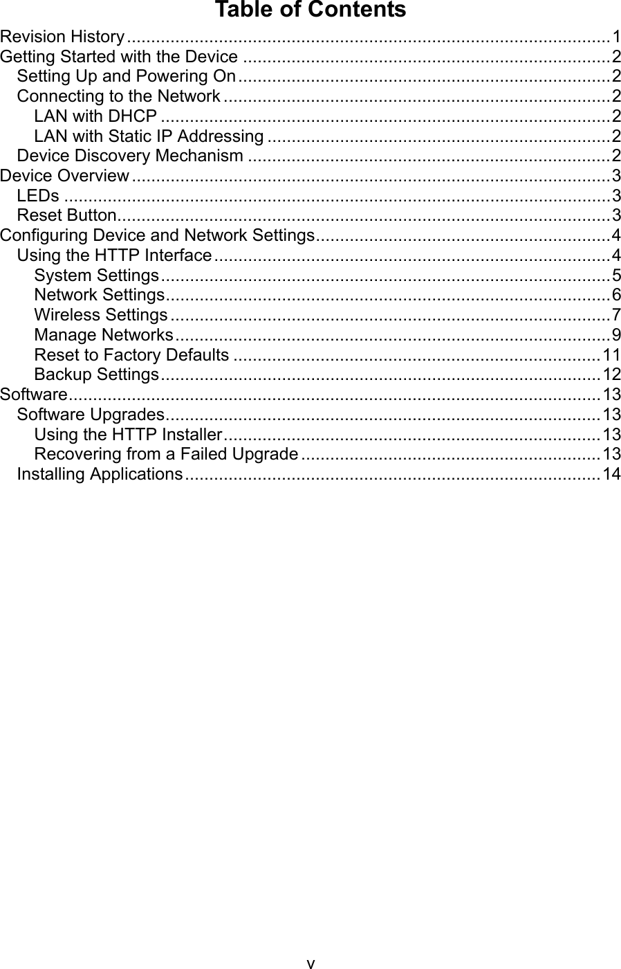   vTable of Contents Revision History ....................................................................................................1 Getting Started with the Device ............................................................................2 Setting Up and Powering On.............................................................................2 Connecting to the Network ................................................................................2 LAN with DHCP .............................................................................................2 LAN with Static IP Addressing .......................................................................2 Device Discovery Mechanism ...........................................................................2 Device Overview ...................................................................................................3 LEDs .................................................................................................................3 Reset Button......................................................................................................3 Configuring Device and Network Settings.............................................................4 Using the HTTP Interface..................................................................................4 System Settings.............................................................................................5 Network Settings............................................................................................6 Wireless Settings ...........................................................................................7 Manage Networks..........................................................................................9 Reset to Factory Defaults ............................................................................11 Backup Settings...........................................................................................12 Software..............................................................................................................13 Software Upgrades..........................................................................................13 Using the HTTP Installer..............................................................................13 Recovering from a Failed Upgrade ..............................................................13 Installing Applications......................................................................................14 