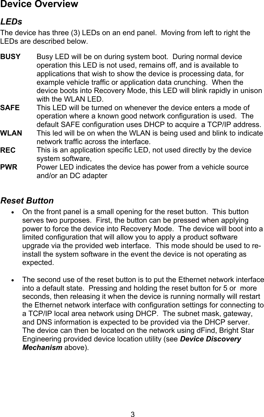   3Device Overview LEDs The device has three (3) LEDs on an end panel.  Moving from left to right the LEDs are described below.  BUSY      Busy LED will be on during system boot.  During normal device operation this LED is not used, remains off, and is available to applications that wish to show the device is processing data, for example vehicle traffic or application data crunching.  When the device boots into Recovery Mode, this LED will blink rapidly in unison with the WLAN LED. SAFE    This LED will be turned on whenever the device enters a mode of operation where a known good network configuration is used.  The default SAFE configuration uses DHCP to acquire a TCP/IP address. WLAN  This led will be on when the WLAN is being used and blink to indicate network traffic across the interface. REC  This is an application specific LED, not used directly by the device system software, PWR   Power LED indicates the device has power from a vehicle source and/or an DC adapter  Reset Button • On the front panel is a small opening for the reset button.  This button serves two purposes.  First, the button can be pressed when applying power to force the device into Recovery Mode.  The device will boot into a limited configuration that will allow you to apply a product software upgrade via the provided web interface.  This mode should be used to re-install the system software in the event the device is not operating as expected.  • The second use of the reset button is to put the Ethernet network interface into a default state.  Pressing and holding the reset button for 5 or  more seconds, then releasing it when the device is running normally will restart the Ethernet network interface with configuration settings for connecting to a TCP/IP local area network using DHCP.  The subnet mask, gateway, and DNS information is expected to be provided via the DHCP server.  The device can then be located on the network using dFind, Bright Star Engineering provided device location utility (see Device Discovery Mechanism above). 