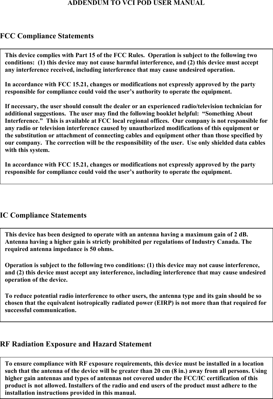 ADDENDUM TO VCI POD USER MANUAL    FCC Compliance Statements      IC Compliance Statements     RF Radiation Exposure and Hazard Statement   To ensure compliance with RF exposure requirements, this device must be installed in a location such that the antenna of the device will be greater than 20 cm (8 in.) away from all persons. Using higher gain antennas and types of antennas not covered under the FCC/IC certification of this product is not allowed. Installers of the radio and end users of the product must adhere to the installation instructions provided in this manual. This device complies with Part 15 of the FCC Rules.  Operation is subject to the following two conditions:  (1) this device may not cause harmful interference, and (2) this device must accept any interference received, including interference that may cause undesired operation.  In accordance with FCC 15.21, changes or modifications not expressly approved by the party responsible for compliance could void the user’s authority to operate the equipment.  If necessary, the user should consult the dealer or an experienced radio/television technician for additional suggestions.  The user may find the following booklet helpful:  “Something About Interference.”  This is available at FCC local regional offices.  Our company is not responsible for any radio or television interference caused by unauthorized modifications of this equipment or the substitution or attachment of connecting cables and equipment other than those specified by our company.  The correction will be the responsibility of the user.  Use only shielded data cables with this system.  In accordance with FCC 15.21, changes or modifications not expressly approved by the party responsible for compliance could void the user’s authority to operate the equipment.  This device has been designed to operate with an antenna having a maximum gain of 2 dB. Antenna having a higher gain is strictly prohibited per regulations of Industry Canada. The required antenna impedance is 50 ohms.  Operation is subject to the following two conditions: (1) this device may not cause interference, and (2) this device must accept any interference, including interference that may cause undesired operation of the device.  To reduce potential radio interference to other users, the antenna type and its gain should be so chosen that the equivalent isotropically radiated power (EIRP) is not more than that required for successful communication. 