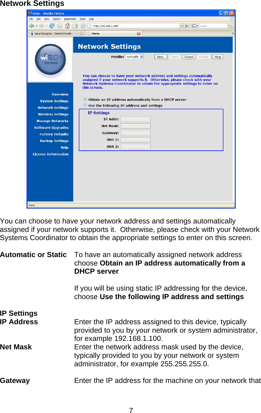   7Network Settings   You can choose to have your network address and settings automatically assigned if your network supports it.  Otherwise, please check with your Network Systems Coordinator to obtain the appropriate settings to enter on this screen.   Automatic or Static To have an automatically assigned network address choose Obtain an IP address automatically from a DHCP server   If you will be using static IP addressing for the device, choose Use the following IP address and settings  IP Settings  IP Address   Enter the IP address assigned to this device, typically provided to you by your network or system administrator, for example 192.168.1.100. Net Mask   Enter the network address mask used by the device, typically provided to you by your network or system administrator, for example 255.255.255.0.  Gateway    Enter the IP address for the machine on your network that 