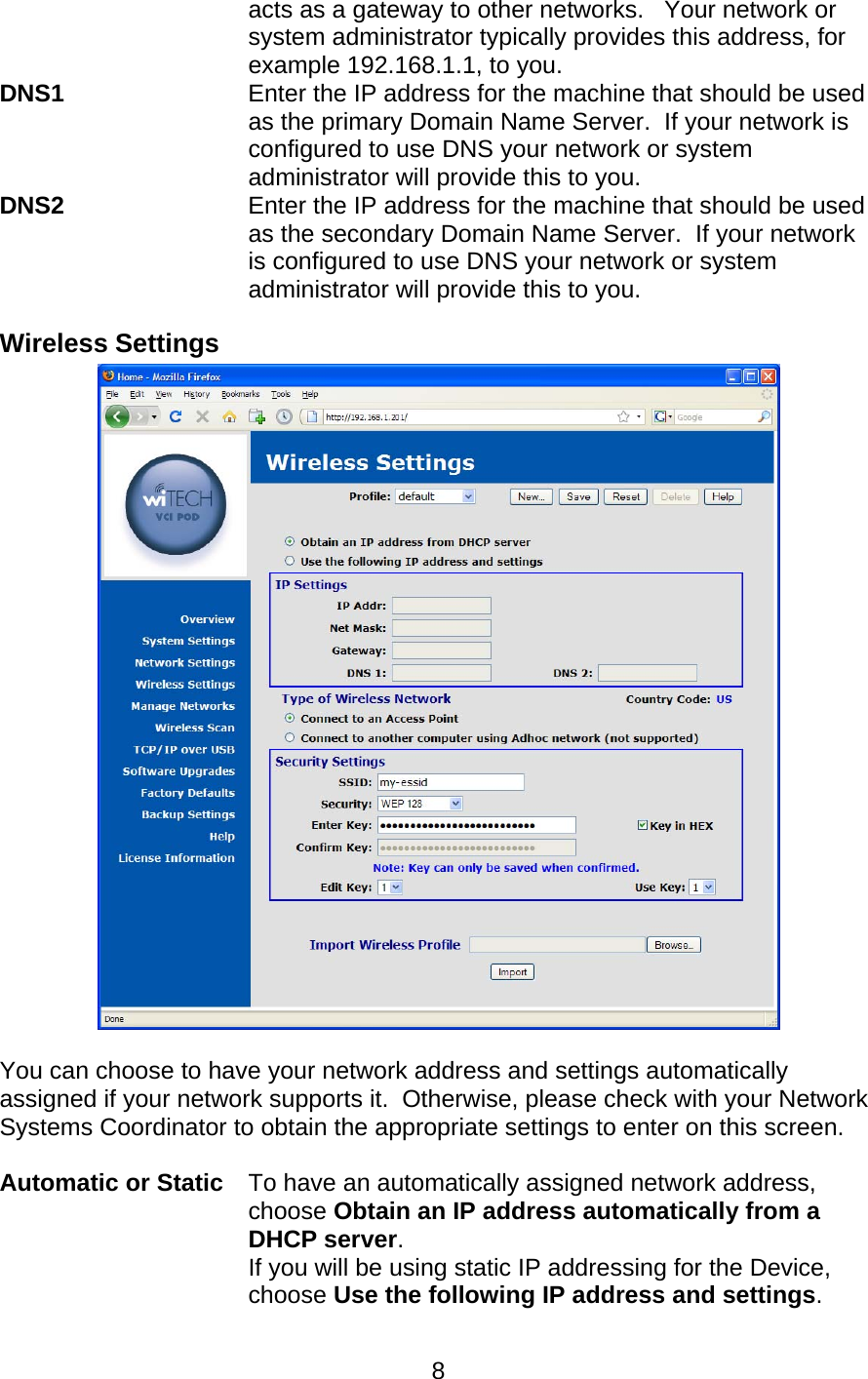   8acts as a gateway to other networks.   Your network or system administrator typically provides this address, for example 192.168.1.1, to you. DNS1    Enter the IP address for the machine that should be used as the primary Domain Name Server.  If your network is configured to use DNS your network or system administrator will provide this to you. DNS2    Enter the IP address for the machine that should be used as the secondary Domain Name Server.  If your network is configured to use DNS your network or system administrator will provide this to you. Wireless Settings   You can choose to have your network address and settings automatically assigned if your network supports it.  Otherwise, please check with your Network Systems Coordinator to obtain the appropriate settings to enter on this screen.  Automatic or Static To have an automatically assigned network address, choose Obtain an IP address automatically from a DHCP server. If you will be using static IP addressing for the Device, choose Use the following IP address and settings. 
