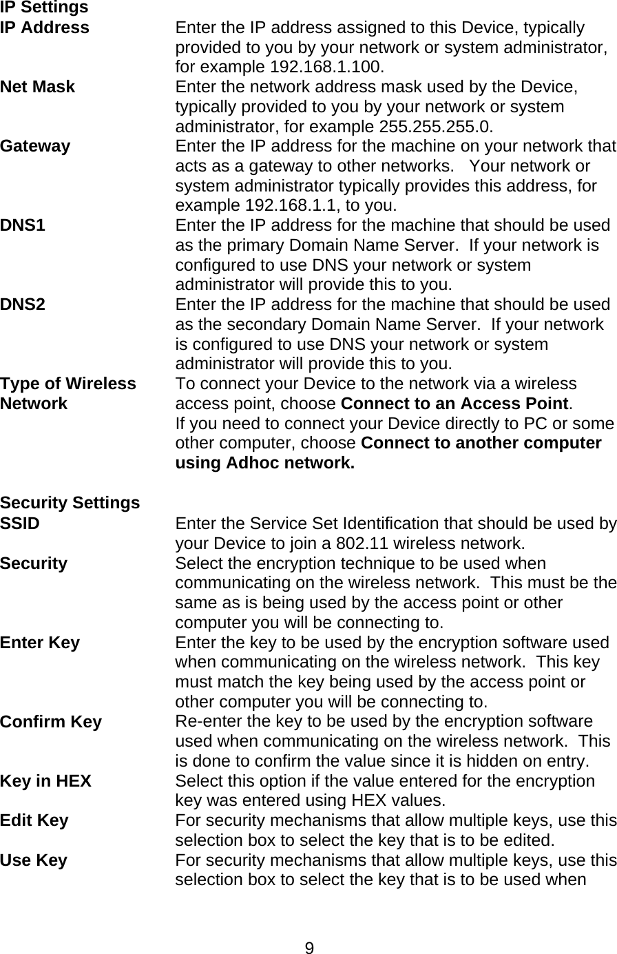   9 IP Settings  IP Address  Enter the IP address assigned to this Device, typically provided to you by your network or system administrator, for example 192.168.1.100. Net Mask Enter the network address mask used by the Device, typically provided to you by your network or system administrator, for example 255.255.255.0. Gateway Enter the IP address for the machine on your network that acts as a gateway to other networks.   Your network or system administrator typically provides this address, for example 192.168.1.1, to you. DNS1 Enter the IP address for the machine that should be used as the primary Domain Name Server.  If your network is configured to use DNS your network or system administrator will provide this to you. DNS2 Enter the IP address for the machine that should be used as the secondary Domain Name Server.  If your network is configured to use DNS your network or system administrator will provide this to you. Type of Wireless Network To connect your Device to the network via a wireless access point, choose Connect to an Access Point. If you need to connect your Device directly to PC or some other computer, choose Connect to another computer using Adhoc network.  Security Settings  SSID Enter the Service Set Identification that should be used by your Device to join a 802.11 wireless network. Security Select the encryption technique to be used when communicating on the wireless network.  This must be the same as is being used by the access point or other computer you will be connecting to. Enter Key Enter the key to be used by the encryption software used when communicating on the wireless network.  This key must match the key being used by the access point or other computer you will be connecting to. Confirm Key Re-enter the key to be used by the encryption software used when communicating on the wireless network.  This is done to confirm the value since it is hidden on entry. Key in HEX Select this option if the value entered for the encryption key was entered using HEX values. Edit Key For security mechanisms that allow multiple keys, use this selection box to select the key that is to be edited. Use Key For security mechanisms that allow multiple keys, use this selection box to select the key that is to be used when 