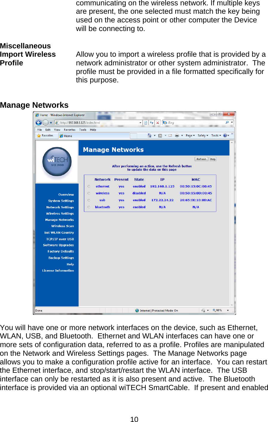   10communicating on the wireless network. If multiple keys are present, the one selected must match the key being used on the access point or other computer the Device will be connecting to.  Miscellaneous   Import Wireless Profile  Allow you to import a wireless profile that is provided by a network administrator or other system administrator.  The profile must be provided in a file formatted specifically for this purpose.  Manage Networks   You will have one or more network interfaces on the device, such as Ethernet, WLAN, USB, and Bluetooth.  Ethernet and WLAN interfaces can have one or more sets of configuration data, referred to as a profile. Profiles are manipulated on the Network and Wireless Settings pages.  The Manage Networks page allows you to make a configuration profile active for an interface.  You can restart the Ethernet interface, and stop/start/restart the WLAN interface.  The USB interface can only be restarted as it is also present and active.  The Bluetooth interface is provided via an optional wiTECH SmartCable.  If present and enabled 