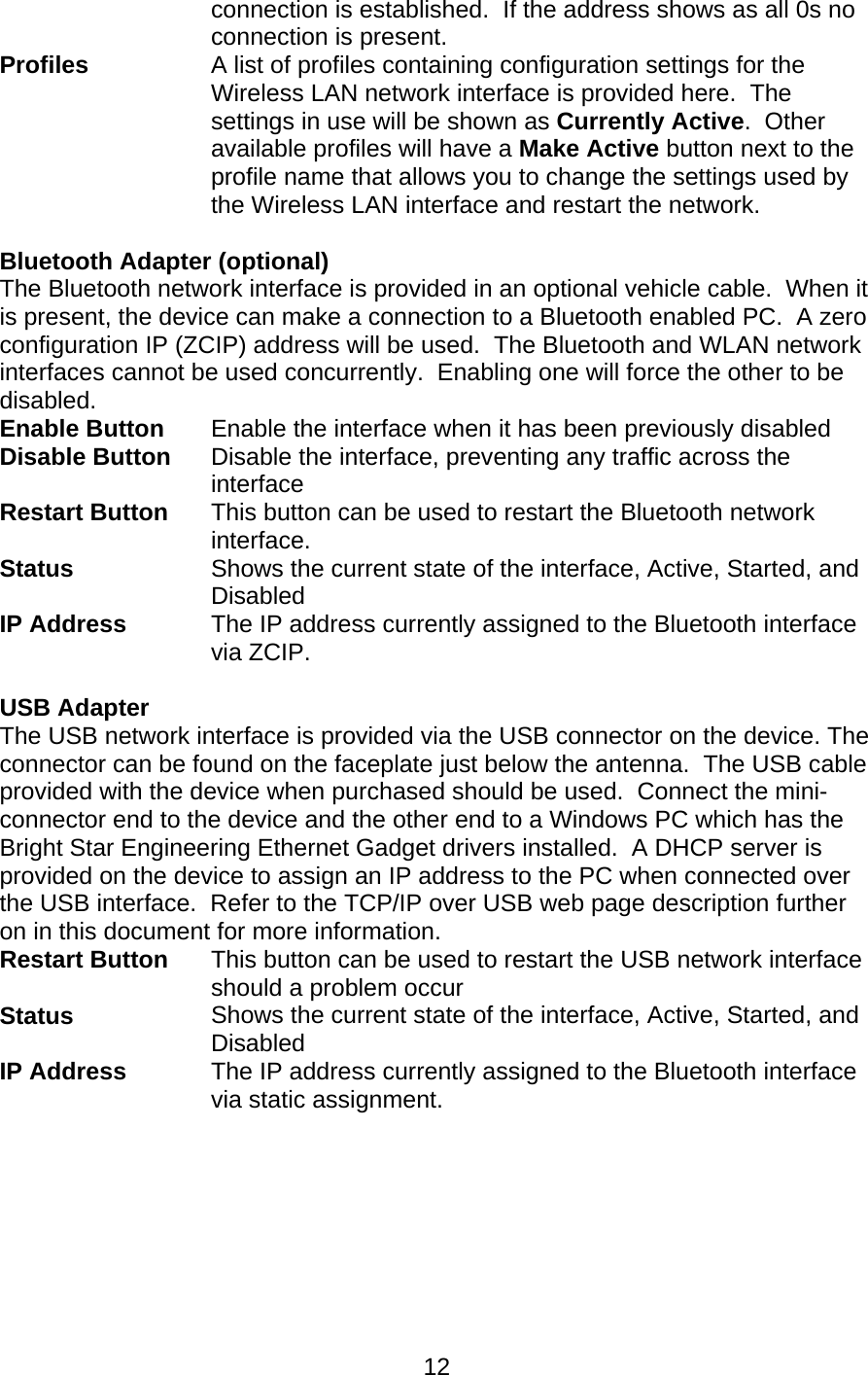  12connection is established.  If the address shows as all 0s no connection is present. Profiles A list of profiles containing configuration settings for the Wireless LAN network interface is provided here.  The settings in use will be shown as Currently Active.  Other available profiles will have a Make Active button next to the profile name that allows you to change the settings used by the Wireless LAN interface and restart the network.   Bluetooth Adapter (optional)   The Bluetooth network interface is provided in an optional vehicle cable.  When it is present, the device can make a connection to a Bluetooth enabled PC.  A zero configuration IP (ZCIP) address will be used.  The Bluetooth and WLAN network interfaces cannot be used concurrently.  Enabling one will force the other to be disabled. Enable Button  Enable the interface when it has been previously disabled Disable Button  Disable the interface, preventing any traffic across the interface Restart Button This button can be used to restart the Bluetooth network interface. Status  Shows the current state of the interface, Active, Started, and Disabled IP Address  The IP address currently assigned to the Bluetooth interface via ZCIP.  USB Adapter  The USB network interface is provided via the USB connector on the device. The connector can be found on the faceplate just below the antenna.  The USB cable provided with the device when purchased should be used.  Connect the mini-connector end to the device and the other end to a Windows PC which has the Bright Star Engineering Ethernet Gadget drivers installed.  A DHCP server is provided on the device to assign an IP address to the PC when connected over the USB interface.  Refer to the TCP/IP over USB web page description further on in this document for more information. Restart Button  This button can be used to restart the USB network interface should a problem occur Status  Shows the current state of the interface, Active, Started, and Disabled IP Address  The IP address currently assigned to the Bluetooth interface via static assignment.  