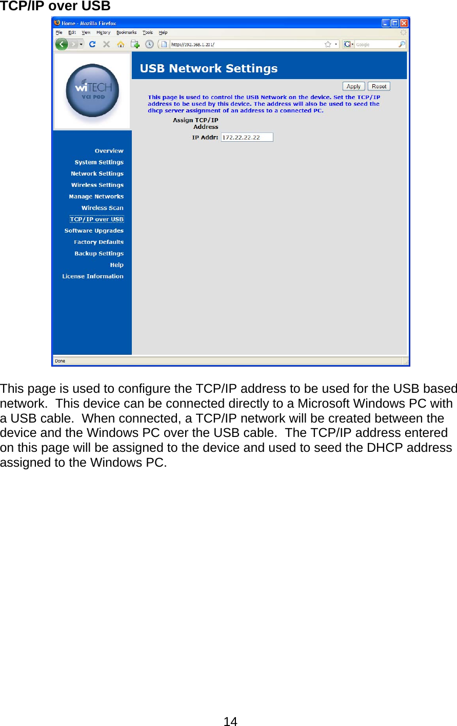   14TCP/IP over USB   This page is used to configure the TCP/IP address to be used for the USB based network.  This device can be connected directly to a Microsoft Windows PC with a USB cable.  When connected, a TCP/IP network will be created between the device and the Windows PC over the USB cable.  The TCP/IP address entered on this page will be assigned to the device and used to seed the DHCP address assigned to the Windows PC. 
