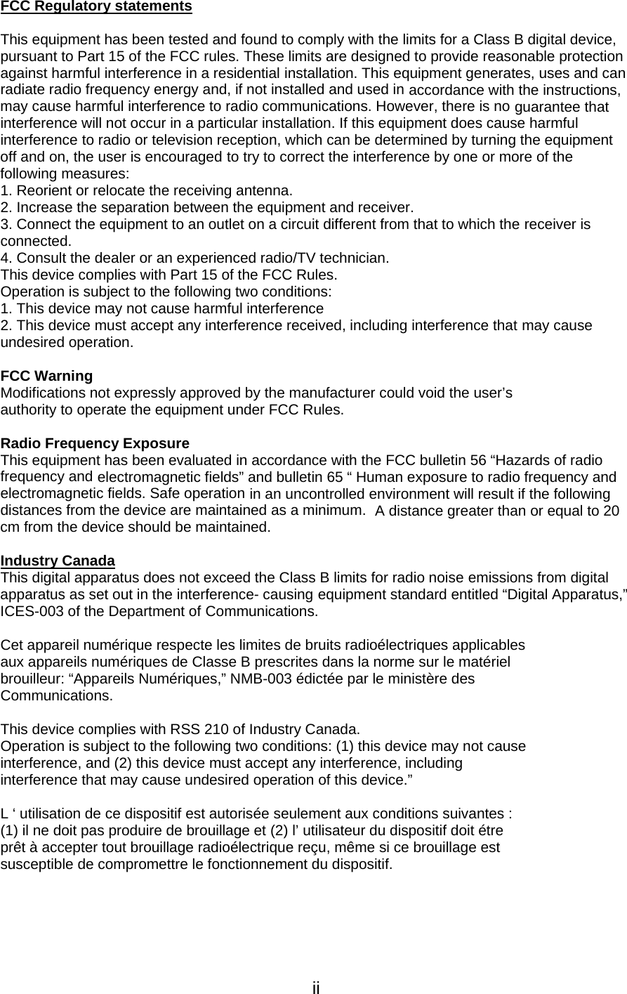   iiFCC Regulatory statements   This equipment has been tested and found to comply with the limits for a Class B digital device, pursuant to Part 15 of the FCC rules. These limits are designed to provide reasonable protection against harmful interference in a residential installation. This equipment generates, uses and can radiate radio frequency energy and, if not installed and used in accordance with the instructions, may cause harmful interference to radio communications. However, there is no guarantee that interference will not occur in a particular installation. If this equipment does cause harmful interference to radio or television reception, which can be determined by turning the equipment off and on, the user is encouraged to try to correct the interference by one or more of the following measures: 1. Reorient or relocate the receiving antenna. 2. Increase the separation between the equipment and receiver. 3. Connect the equipment to an outlet on a circuit different from that to which the receiver is connected. 4. Consult the dealer or an experienced radio/TV technician. This device complies with Part 15 of the FCC Rules. Operation is subject to the following two conditions: 1. This device may not cause harmful interference 2. This device must accept any interference received, including interference that may cause undesired operation.   FCC Warning Modifications not expressly approved by the manufacturer could void the user’s authority to operate the equipment under FCC Rules.   Radio Frequency Exposure This equipment has been evaluated in accordance with the FCC bulletin 56 “Hazards of radio frequency and electromagnetic fields” and bulletin 65 “ Human exposure to radio frequency and electromagnetic fields. Safe operation in an uncontrolled environment will result if the following distances from the device are maintained as a minimum.  A distance greater than or equal to 20 cm from the device should be maintained.   Industry Canada  This digital apparatus does not exceed the Class B limits for radio noise emissions from digital apparatus as set out in the interference- causing equipment standard entitled “Digital Apparatus,” ICES-003 of the Department of Communications.   Cet appareil numérique respecte les limites de bruits radioélectriques applicables aux appareils numériques de Classe B prescrites dans la norme sur le matériel brouilleur: “Appareils Numériques,” NMB-003 édictée par le ministère des Communications.   This device complies with RSS 210 of Industry Canada. Operation is subject to the following two conditions: (1) this device may not cause interference, and (2) this device must accept any interference, including interference that may cause undesired operation of this device.”   L ‘ utilisation de ce dispositif est autorisée seulement aux conditions suivantes : (1) il ne doit pas produire de brouillage et (2) l’ utilisateur du dispositif doit étre prêt à accepter tout brouillage radioélectrique reçu, même si ce brouillage est susceptible de compromettre le fonctionnement du dispositif. 