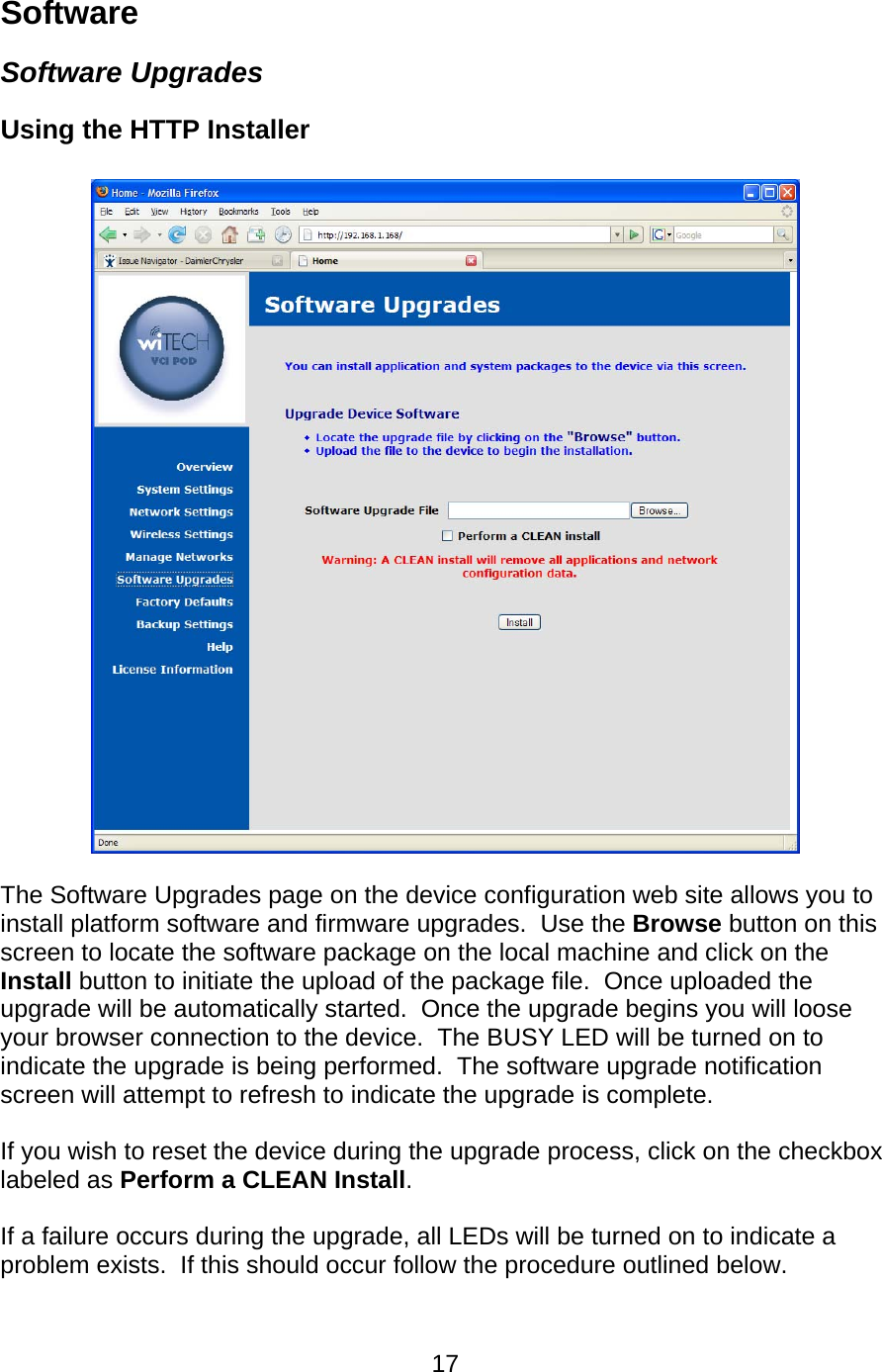   17Software Software Upgrades Using the HTTP Installer     The Software Upgrades page on the device configuration web site allows you to install platform software and firmware upgrades.  Use the Browse button on this screen to locate the software package on the local machine and click on the Install button to initiate the upload of the package file.  Once uploaded the upgrade will be automatically started.  Once the upgrade begins you will loose your browser connection to the device.  The BUSY LED will be turned on to indicate the upgrade is being performed.  The software upgrade notification screen will attempt to refresh to indicate the upgrade is complete.  If you wish to reset the device during the upgrade process, click on the checkbox labeled as Perform a CLEAN Install.  If a failure occurs during the upgrade, all LEDs will be turned on to indicate a problem exists.  If this should occur follow the procedure outlined below. 