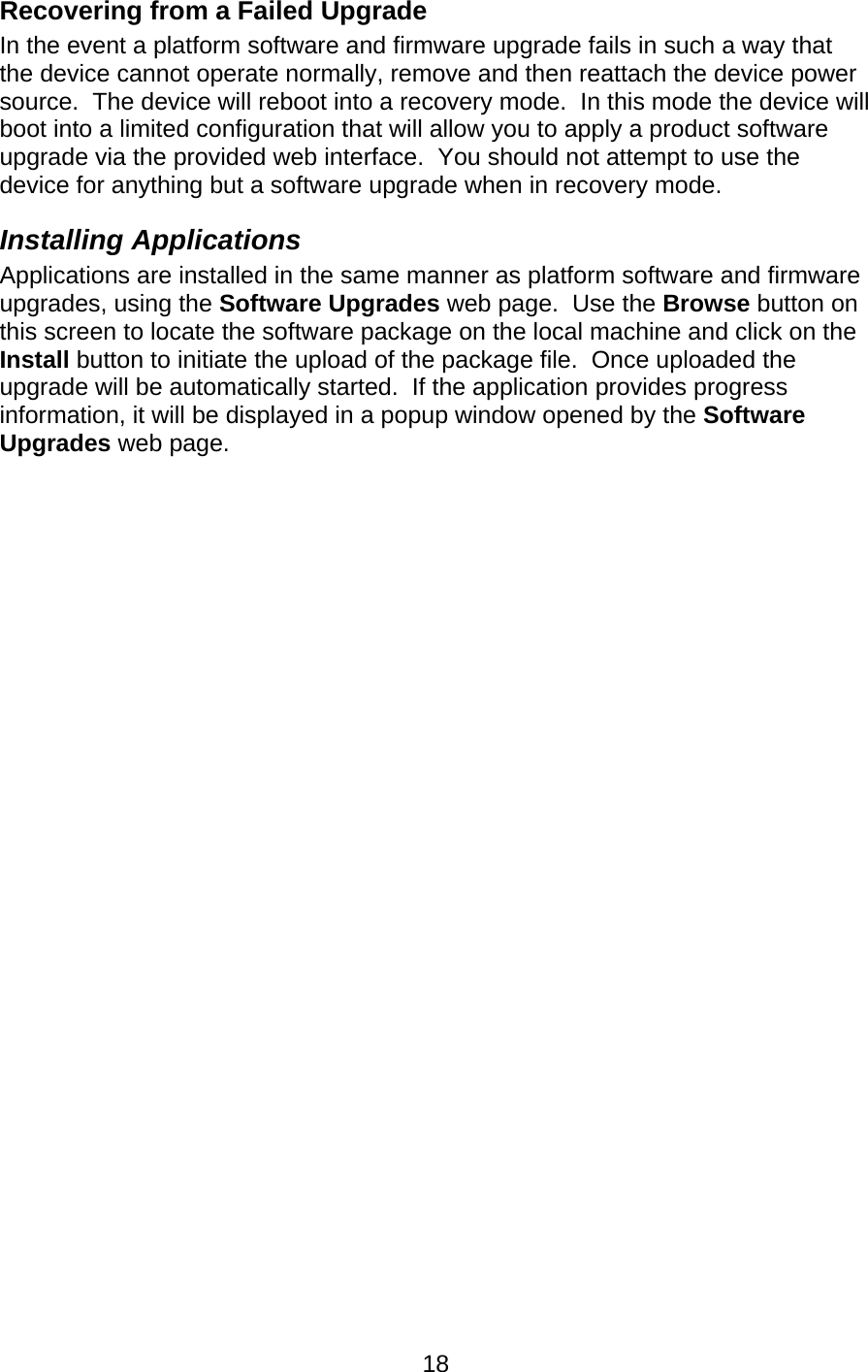   18Recovering from a Failed Upgrade In the event a platform software and firmware upgrade fails in such a way that the device cannot operate normally, remove and then reattach the device power source.  The device will reboot into a recovery mode.  In this mode the device will boot into a limited configuration that will allow you to apply a product software upgrade via the provided web interface.  You should not attempt to use the device for anything but a software upgrade when in recovery mode. Installing Applications Applications are installed in the same manner as platform software and firmware upgrades, using the Software Upgrades web page.  Use the Browse button on this screen to locate the software package on the local machine and click on the Install button to initiate the upload of the package file.  Once uploaded the upgrade will be automatically started.  If the application provides progress information, it will be displayed in a popup window opened by the Software Upgrades web page. 