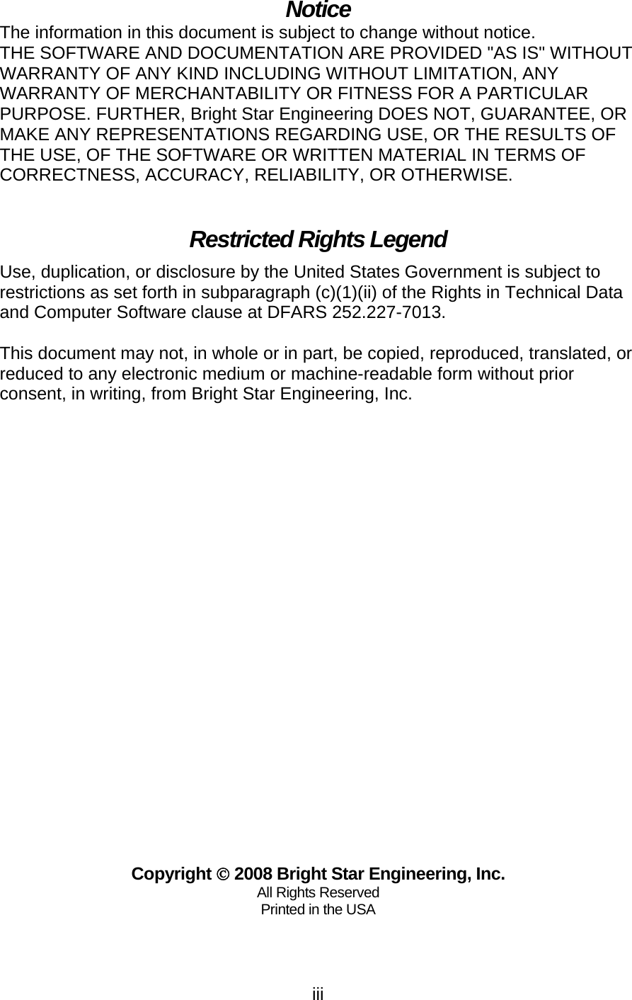   iiiNotice The information in this document is subject to change without notice. THE SOFTWARE AND DOCUMENTATION ARE PROVIDED &quot;AS IS&quot; WITHOUT WARRANTY OF ANY KIND INCLUDING WITHOUT LIMITATION, ANY WARRANTY OF MERCHANTABILITY OR FITNESS FOR A PARTICULAR PURPOSE. FURTHER, Bright Star Engineering DOES NOT, GUARANTEE, OR MAKE ANY REPRESENTATIONS REGARDING USE, OR THE RESULTS OF THE USE, OF THE SOFTWARE OR WRITTEN MATERIAL IN TERMS OF CORRECTNESS, ACCURACY, RELIABILITY, OR OTHERWISE.  Restricted Rights Legend Use, duplication, or disclosure by the United States Government is subject to restrictions as set forth in subparagraph (c)(1)(ii) of the Rights in Technical Data and Computer Software clause at DFARS 252.227-7013.  This document may not, in whole or in part, be copied, reproduced, translated, or reduced to any electronic medium or machine-readable form without prior consent, in writing, from Bright Star Engineering, Inc.                            Copyright © 2008 Bright Star Engineering, Inc. All Rights Reserved Printed in the USA  