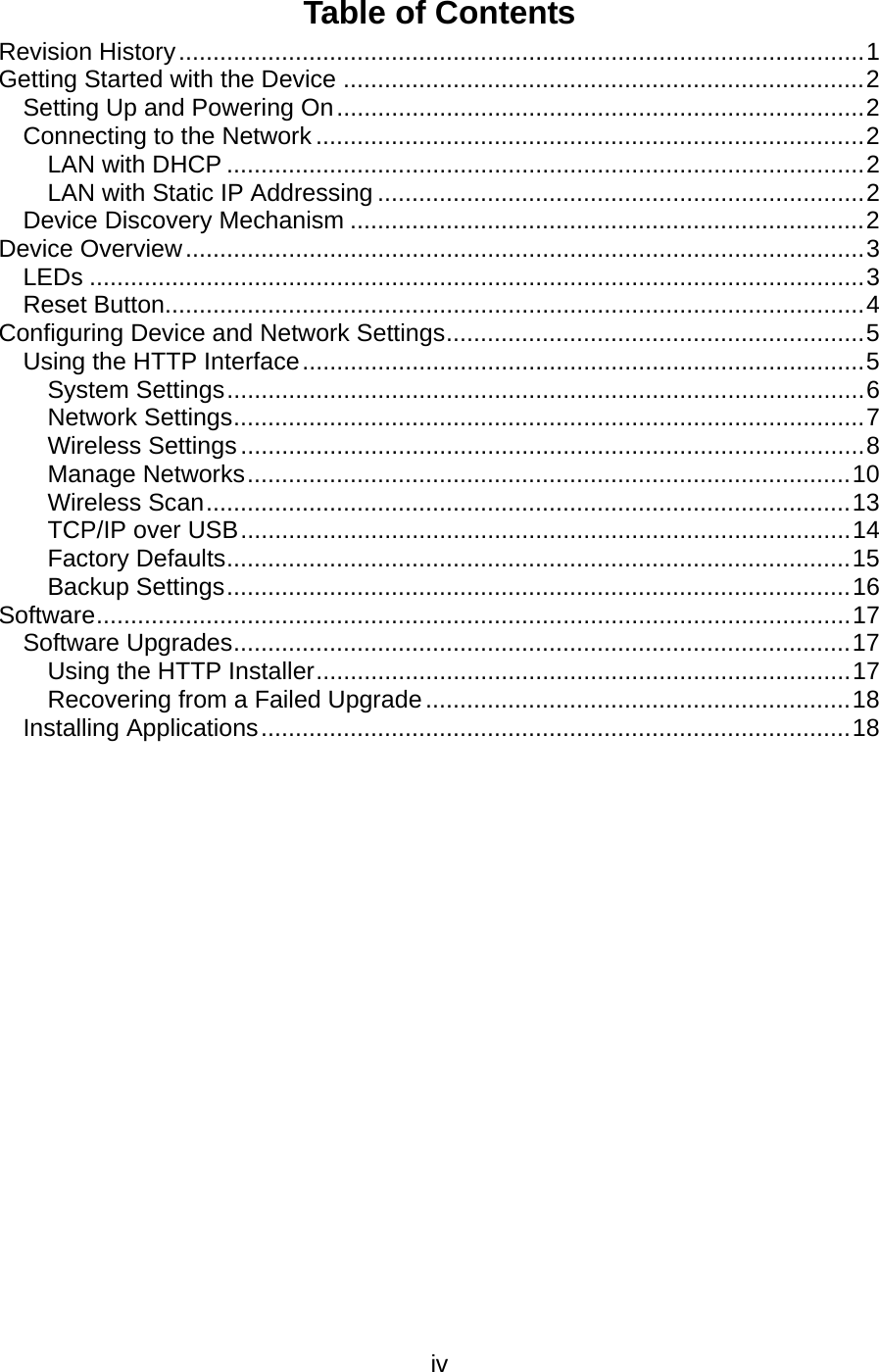   ivTable of Contents Revision History .................................................................................................... 1Getting Started with the Device ............................................................................ 2Setting Up and Powering On ............................................................................. 2Connecting to the Network ................................................................................ 2LAN with DHCP ............................................................................................. 2LAN with Static IP Addressing ....................................................................... 2Device Discovery Mechanism ........................................................................... 2Device Overview ................................................................................................... 3LEDs ................................................................................................................. 3Reset Button...................................................................................................... 4Configuring Device and Network Settings ............................................................. 5Using the HTTP Interface .................................................................................. 5System Settings ............................................................................................. 6Network Settings ............................................................................................ 7Wireless Settings ........................................................................................... 8Manage Networks ........................................................................................ 10Wireless Scan .............................................................................................. 13TCP/IP over USB ......................................................................................... 14Factory Defaults ........................................................................................... 15Backup Settings ........................................................................................... 16Software ..............................................................................................................  17Software Upgrades .......................................................................................... 17Using the HTTP Installer .............................................................................. 17Recovering from a Failed Upgrade .............................................................. 18Installing Applications ...................................................................................... 18