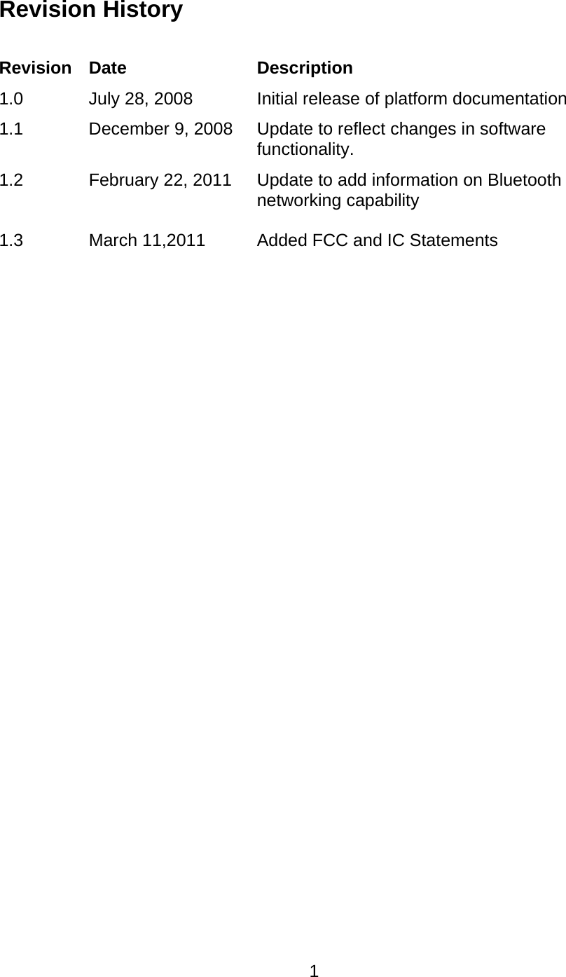   1Revision History  Revision Date  Description 1.0  July 28, 2008  Initial release of platform documentation 1.1  December 9, 2008  Update to reflect changes in software functionality. 1.2   1.3 February 22, 2011   March 11,2011 Update to add information on Bluetooth networking capability  Added FCC and IC Statements  