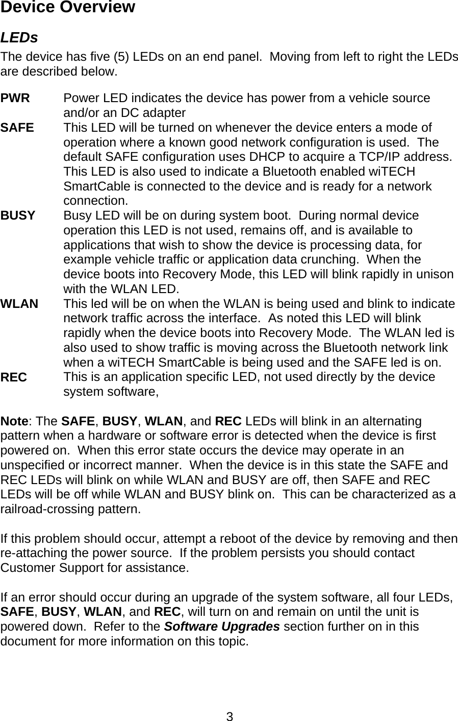   3Device Overview LEDs The device has five (5) LEDs on an end panel.  Moving from left to right the LEDs are described below.  PWR   Power LED indicates the device has power from a vehicle source and/or an DC adapter SAFE    This LED will be turned on whenever the device enters a mode of operation where a known good network configuration is used.  The default SAFE configuration uses DHCP to acquire a TCP/IP address. This LED is also used to indicate a Bluetooth enabled wiTECH SmartCable is connected to the device and is ready for a network connection. BUSY      Busy LED will be on during system boot.  During normal device operation this LED is not used, remains off, and is available to applications that wish to show the device is processing data, for example vehicle traffic or application data crunching.  When the device boots into Recovery Mode, this LED will blink rapidly in unison with the WLAN LED. WLAN  This led will be on when the WLAN is being used and blink to indicate network traffic across the interface.  As noted this LED will blink rapidly when the device boots into Recovery Mode.  The WLAN led is also used to show traffic is moving across the Bluetooth network link when a wiTECH SmartCable is being used and the SAFE led is on. REC  This is an application specific LED, not used directly by the device system software,  Note: The SAFE, BUSY, WLAN, and REC LEDs will blink in an alternating pattern when a hardware or software error is detected when the device is first powered on.  When this error state occurs the device may operate in an unspecified or incorrect manner.  When the device is in this state the SAFE and REC LEDs will blink on while WLAN and BUSY are off, then SAFE and REC LEDs will be off while WLAN and BUSY blink on.  This can be characterized as a railroad-crossing pattern.  If this problem should occur, attempt a reboot of the device by removing and then re-attaching the power source.  If the problem persists you should contact Customer Support for assistance.  If an error should occur during an upgrade of the system software, all four LEDs, SAFE, BUSY, WLAN, and REC, will turn on and remain on until the unit is powered down.  Refer to the Software Upgrades section further on in this document for more information on this topic. 