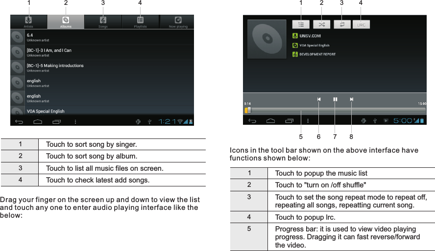 Icons in the tool bar shown on the above interface have functions shown below:1Touch to popup the music list2Touch to &quot;turn on /off shuffle&quot;3Touch to set the song repeat mode to repeat off, repeating all songs, repeatting current song.Touch to popup lrc. 45Progress bar: it is used to view video playing progress. Dragging it can fast reverse/forward the video.1Touch to sort song by singer.2Touch to sort song by album.3Touch to list all music files on screen.Touch to check latest add songs.4Drag your finger on the screen up and down to view the list and touch any one to enter audio playing interface like the below:24315678Getting Started243113 EN