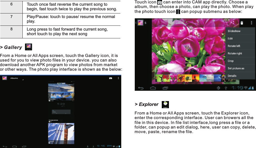 Touch        can enter into CAM app directly. Choose a album, then choose a photo, can play the photo. When play the photo touch icon     can popup submenu as below:icon&gt; ExplorerFrom a Home or All Apps screen, touch the Explorer icon, enter the corresponding interface. User can browers all the file in this device. In file list interface,long press a file or a folder, can popup an edit dialog, here, user can copy, delete, move, paste, rename the file.67Play/play.Pause: touch to pause/ resume the normal Long press to fast forward the current song, short touch to play the next song8Touch once fast reverse the current song to begin, fast touch twice to play the previous song.&gt; GalleryFrom a Home or All Apps screen, touch the Gallery icon, it is used for you to view photo files in your device. you can also download another APK program to view photos from market or other ways. The photo play interface is shown as the below:Getting Started14 EN