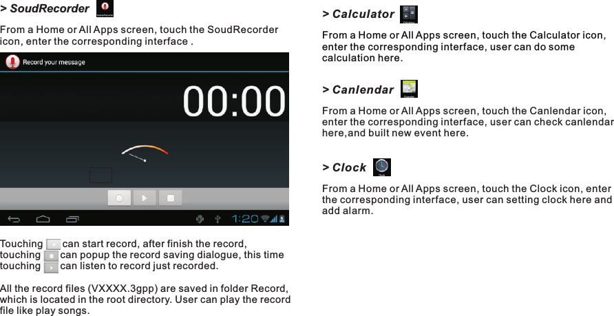 &gt; CalculatorFrom a Home or All Apps screen, touch the Calculator icon, enter the corresponding interface, user can do some calculation here. &gt; CanlendarFrom a Home or All Apps screen, touch the Canlendar icon, enter the corresponding interface, user can check canlendar here,and built new event here.&gt; ClockFrom a Home or All Apps screen, touch the Clock icon, enter the corresponding interface, user can setting clock here and add alarm.&gt; SoudRecorderFrom a Home or All Apps screen, touch the SoudRecorder icon, enter the corresponding interface .Touching       can start record, after finish the record, touching       can popup the record saving dialogue, this time touching       can listen to record just recorded.All the record files (VXXXX.3gpp) are saved in folder Record, which is located in the root directory. User can play the record file like play songs.Getting Started15 EN