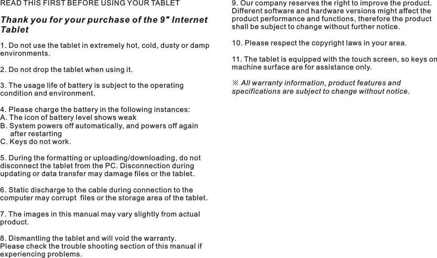 READ THIS FIRST BEFORE USING YOUR TABLETThank you for your purchase of the 9&quot; Internet Tablet4 ENImportant Safety Instructions1. Do not use the tablet in extremely hot, cold, dusty or damp environments.2. Do not drop the tablet when using it.3. The usage life of battery is subject to the operating condition and environment.4. Please charge the battery in the following instances:A. The icon of battery level shows weak B. System powers off automatically, and powers off again     after restartingC. Keys do not work.5. During the formatting or uploading/downloading, do not disconnect the tablet from the PC. Disconnection during updating or data transfer may damage files or the tablet.6. Static discharge to the cable during connection to the computer may corrupt  files or the storage area of the tablet.7. The images in this manual may vary slightly from actual product.8. Dismantling the tablet and will void the warranty. Please check the trouble shooting section of this manual if experiencing problems.9. Our company reserves the right to improve the product. Different software and hardware versions might affect the product performance and functions, therefore the product shall be subject to change without further notice. 10. Please respect the copyright laws in your area.11. The tablet is equipped with the touch screen, so keys on machine surface are for assistance only.※ All warranty information, product features and specifications are subject to change without notice.