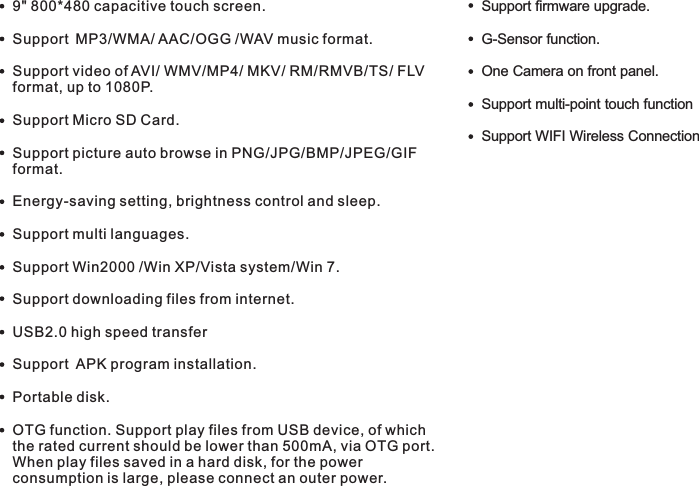 Features9&quot; 800*480 capacitive touch screen.Support MP3/WMA/ AAC/OGG /WAV music format. Support video of AVI/ WMV/MP4/ MKV/ RM/RMVB/TS/ FLV format, up to 1080P.Support Micro SD Card.Support picture auto browse in PNG/JPG/BMP/JPEG/GIF format.Energy-saving setting, brightness control and sleep.Support multi languages.Support Win2000 /Win XP/Vista system/Win 7.Support downloading files from internet.USB2.0 high speed transferSupport  APK program installation.Portable disk.OTG function. Support play files from USB device, of which the rated current should be lower than 500mA, via OTG port. When play files saved in a hard disk, for the power consumption is large, please connect an outer power.     G-Sensor function.One Camera on front panel.Support multi-point touch function Support WIFI Wireless ConnectionSupport firmware upgrade.5 EN