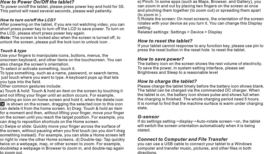 How to Power On/Off the tablet?To power on/off the tablet, please press power key and hold for 3S. This period will need several seconds, please wait patiently.How to turn on/off the LCD? After powering on the tablet, if you are not watching video, you can short press power key to turn off the LCD to save power. To turn on the LCD, please short press power key again. Note: The screen is locked also when the screen is turned off, to unlock the screen, please pull the lock icon to unlock icon .Touch &amp; typeUse your fingers to manipulate icons, buttons, menus, the onscreen keyboard, and other items on the touchscreen. You can also change the screen&apos;s orientation.To select or activate something, touch it.To type something, such as a name, password, or search terms, just touch where you want to type. A keyboard pops up that lets you type into the field.Other common gestures include:a) Touch &amp; hold: Touch &amp; hold an item on the screen by touching it and not lifting your finger until an action occurs. For example, touching an icon on home screen and hold it, when the delete icon           is shown on the screen, dragging the selected icon to this icon can delete it from the home screen. b) Drag: Touch &amp; hold an item for a moment and then, without lifting your finger, move your finger on the screen until you reach the target position. For example, you can drag to reposition shortcuts on the Home screen.c) Swipe or slide: Quickly move your finger across the surface of the screen, without pausing when you first touch (so you don&apos;t drag something instead). For example, you can slide a Home screen left or right to view the other Home screens. d) Double-tap: Tap quickly twice on a webpage, map, or other screen to zoom. For example, doubletap a webpage in Browser to zoom in, and double-tap again to zoom out.Basic Operationse) Pinch: In some apps (such as Maps, Browser, and Gallery), you can zoom in and out by placing two fingers on the screen at once and pinching them together (to zoom out) or spreading them apart (to zoom in ). f) Rotate the screen: On most screens, the orientation of the screen rotates with your device as you turn it. You can change this Display setting.Related settings: Settings &gt; Device &gt; DisplayHow to reset the tablet?If your tablet cannot response to any function key, please use pin to press the reset button in the reset hole  to reset the tablet.How to save power?The battery icon on the screen shows the rest volume of electricity. To save the power, in system setting interface, please set Brightness and Sleep to a reasonable levelHow to charge the tablet?Please charge the tablet timely before the battery icon shows blank. The tablet can be charged via the commanded DC charger. When the tablet is on, the battery icon shows pulse and shows full when the charging is finished. The whole charging period need 5 hours. It is normal to find that the machine surface is warm under charging state.G-sensor If do settings setting→display→Auto-rotate screen→on, the tablet will switch the screen orientation automatically when it is being otated.Connect to Computer and File Transferyou can use a USB cable to connect your tablet to a Windows  computer and transfer music, pictures, and other files in both directions.        7 EN