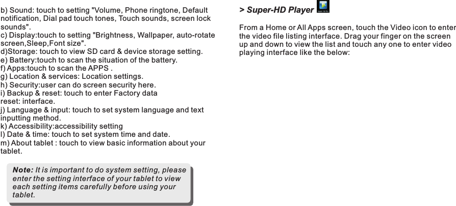 &gt; Super-HD PlayerFrom a Home or All Apps screen, touch the Video icon to enter the video file listing interface. Drag your finger on the screen up and down to view the list and touch any one to enter video playing interface like the below:b) Sound: touch to setting &quot;Volume, Phone ringtone, Default notification, Dial pad touch tones, Touch sounds, screen lock sounds&quot;.c) Display:touch to setting &quot;Brightness, Wallpaper, auto-rotate screen,Sleep,Font size&quot;.d)Storage: touch to view SD card &amp; device storage setting. e) Battery:touch to scan the situation of the battery.f) Apps:touch to scan the APPS .g) Location &amp; services: Location settings.h) Security:user can do screen security here.i) Backup &amp; reset: touch to enter Factory data reset: interface.j) Language &amp; input: touch to set system language and text inputting method. k) Accessibility:accessibility settingl) Date &amp; time: touch to set system time and date.m) About tablet : touch to view basic information about your tablet.Note: It is important to do system setting, please enter the setting interface of your tablet to view each setting items carefully before using your tablet.Getting Started11 END7015