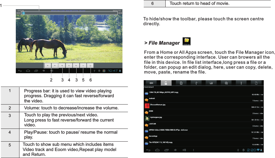 6Touch return to head of movie.Touch to show sub menu which includes items Video track and Eoom video,Repeat play model and Return.To hide/show the toolbar, please touch the screen centre directly.1Progress bar: it is used to view video playing progress. Dragging it can fast reverse/forward the video.2Volume: touch to decrease/increase the volume.345Touch to play the previous/next video.Long press to fast reverse/forward the current video.Play/play.Pause: touch to pause/ resume the normal Getting Started12 EN213 4 3 5 6&gt; File ManagerFrom a Home or All Apps screen, touch the File Manager icon, enter the corresponding interface. User can browers all the file in this device. In file list interface,long press a file or a folder, can popup an edit dialog, here, user can copy, delete, move, paste, rename the file.D7015