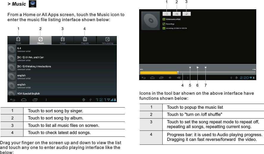 Icons in the tool bar shown on the above interface have functions shown below:1Touch to popup the music list2Touch to &quot;turn on /off shuffle&quot;3Touch to set the song repeat mode to repeat off, repeating all songs, repeatting current song.4Progress bar: it is used to Audio playing progress. Dragging it can fast reverse/forward  the video.1Touch to sort song by singer.2Touch to sort song by album.3Touch to list all music files on screen.Touch to check latest add songs.4Drag your finger on the screen up and down to view the list and touch any one to enter audio playing interface like the below:24314567Getting Started23113 EN&gt; MusicFrom a Home or All Apps screen, touch the Music icon to enter the music file listing interface shown below:D7015