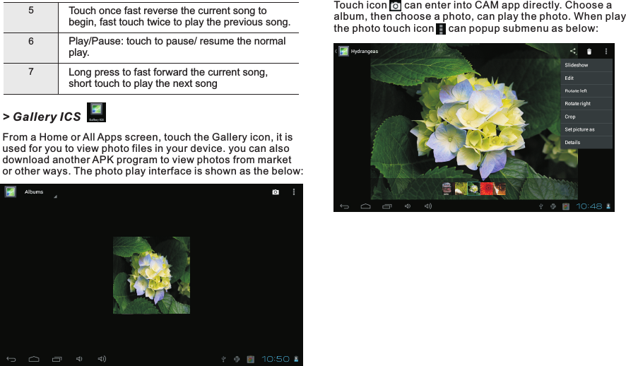 Touch        can enter into CAM app directly. Choose a album, then choose a photo, can play the photo. When play the photo touch icon     can popup submenu as below:icon56Play/play.Pause: touch to pause/ resume the normal Long press to fast forward the current song, short touch to play the next song7Touch once fast reverse the current song to begin, fast touch twice to play the previous song.&gt; Gallery ICSFrom a Home or All Apps screen, touch the Gallery icon, it is used for you to view photo files in your device. you can also download another APK program to view photos from market or other ways. The photo play interface is shown as the below:Getting Started14 END7015
