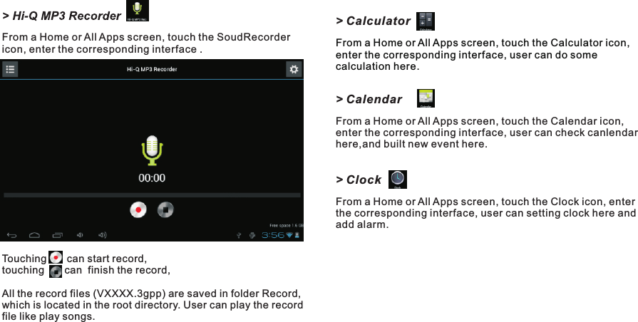 &gt; CalculatorFrom a Home or All Apps screen, touch the Calculator icon, enter the corresponding interface, user can do some calculation here. &gt; CalendarFrom a Home or All Apps screen, touch the Calendar icon, enter the corresponding interface, user can check canlendar here,and built new event here.&gt; ClockFrom a Home or All Apps screen, touch the Clock icon, enter the corresponding interface, user can setting clock here and add alarm.From a Home or All Apps screen, touch the SoudRecorder icon, enter the corresponding interface .Touching       can start record, touching       can  finish the record,All the record files (VXXXX.3gpp) are saved in folder Record, which is located in the root directory. User can play the record file like play songs.Getting Started15 END7015