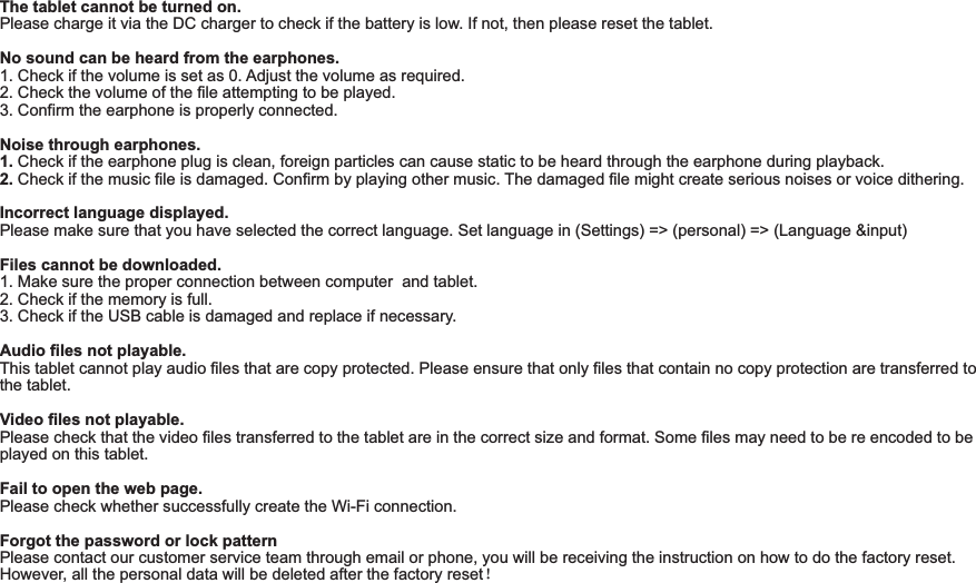 The tablet cannot be turned on.Please charge it via the DC charger to check if the battery is low. If not, then please reset the tablet.No sound can be heard from the earphones.1. Check if the volume is set as 0. Adjust the volume as required.2. Check the volume of the file attempting to be played.3. Confirm the earphone is properly connected.Noise through earphones.1. Check if the earphone plug is clean, foreign particles can cause static to be heard through the earphone during playback.2. Check if the music file is damaged. Confirm by playing other music. The damaged file might create serious noises or voice dithering.Incorrect language displayed.Please make sure that you have selected the correct language. Set language in (Settings) =&gt; (personal) =&gt; (Language &amp;input)Files cannot be downloaded.1. Make sure the proper connection between computer  and tablet.2. Check if the memory is full.3. Check if the USB cable is damaged and replace if necessary.Audio files not playable.This tablet cannot play audio files that are copy protected. Please ensure that only files that contain no copy protection are transferred to the tablet.Video files not playable.Please check that the video files transferred to the tablet are in the correct size and format. Some files may need to be re encoded to be played on this tablet.Fail to open the web page.Please check whether successfully create the Wi-Fi connection.  Forgot the password or lock patternPlease contact our customer service team through email or phone, you will be receiving the instruction on how to do the factory reset. However, all the personal data will be deleted after the factory reset！Troubleshooting18 END7015