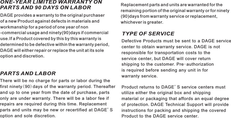 ONE-YEAR LIMITED WARRANTY ON PARTS AND 90 DAYS ON LABORPARTS AND LABOR TYPE OF SERVICEWarranty21 ENDAGE provides a warranty to the original purchaserof a new Product against defects in materials andworkmanship for a period of one year of non-commercial usage and ninety(90)days if commercialuse.If a Product covered by this by this warranty isdetermined to be defective within the warranty period,DAGE will either repair or replace the unit at its soleoption and discretion.There will be no charge for parts or labor during thefirst ninety(90)days of the warranty period.Thereafterand up to one year from the date of purchase,partsonly are under warranty.There will be a labor fee ifrepairs are required during this time.Replacementparts and units may be new or recertified at DAGE&apos;Soption and sole discretion.Defective Products must be sent to a DAGE servicecenter to obtain warranty service.DAGE is notresponsible for transportation costs to theservice center,but DAGE will cover returnshipping to the customer.Pre-authorizationis required before sending any unit in forwarranty service.Product returns to DAGE&apos;S service centers mustutilize either the original box and shippingmaterial or packaging that affords an equal degreeof protection.DAGE Technical Support will provideinstructions for packing and shipping the coveredProduct to the DAGE service center.Replacement parts and units are warranted for theremaining portion of the original warranty or for ninety(90)days from warranty service or replacement,whichever is greater.D7015